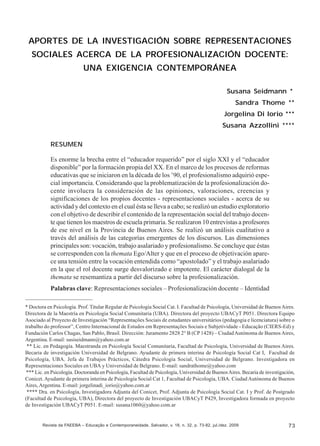 Susana Seidmann; Sandra Thome; Jorgelina Di Iorio; Susana Azzollini

APORTES DE LA INVESTIGACIÓN SOBRE REPRESENTACIONES
SOCIALES ACERCA DE LA PROFESIONALIZACIÓN DOCENTE:
UNA EXIGENCIA CONTEMPORÁNEA
Susana Seidmann *
Sandra Thome **
Jorgelina Di Iorio ***
Susana Azzollini ****
RESUMEN
Es enorme la brecha entre el “educador requerido” por el siglo XXI y el “educador
disponible” por la formación propia del XX. En el marco de los procesos de reformas
educativas que se iniciaron en la década de los ’90, el profesionalismo adquirió especial importancia. Considerando que la problematización de la profesionalización docente involucra la consideración de las opiniones, valoraciones, creencias y
significaciones de los propios docentes - representaciones sociales - acerca de su
actividad y del contexto en el cual ésta se lleva a cabo; se realizó un estudio exploratorio
con el objetivo de describir el contenido de la representación social del trabajo docente que tienen los maestros de escuela primaria. Se realizaron 10 entrevistas a profesores
de ese nivel en la Provincia de Buenos Aires. Se realizó un análisis cualitativo a
través del análisis de las categorías emergentes de los discursos. Las dimensiones
principales son: vocación, trabajo asalariado y profesionalismo. Se concluye que éstas
se corresponden con la themata Ego/Alter y que en el proceso de objetivación aparece una tensión entre la vocación entendida como “apostolado” y el trabajo asalariado
en la que el rol docente surge desvalorizado e impotente. El carácter dialogal de la
themata se resemantiza a partir del discurso sobre la profesionalización.
Palabras clave: Representaciones sociales – Profesionalización docente – Identidad
* Doctora en Psicología. Prof. Titular Regular de Psicología Social Cat. I. Facultad de Psicología, Universidad de Buenos Aires.
Directora de la Maestría en Psicología Social Comunitaria (UBA). Directora del proyecto UBACyT P051. Directora Equipo
Asociado al Proyecto de Investigación “Representações Sociais de estudantes universitários (pedagogia e licenciatura) sobre o
trabalho do professor”, Centro Internacional de Estudos em Representações Sociais e Subjetividade - Educação (CIERS-Ed) y
Fundación Carlos Chagas, San Pablo, Brasil. Dirección: Juramento 2828 2° B (CP 1428) – Ciudad Autónoma de Buenos Aires,
Argentina. E-mail: susiseidmann@yahoo.com.ar
** Lic. en Pedagogía. Maestranda en Psicología Social Comunitaria, Facultad de Psicología, Universidad de Buenos Aires.
Becaria de investigación Universidad de Belgrano. Ayudante de primera interina de Psicología Social Cat I, Facultad de
Psicología, UBA. Jefa de Trabajos Prácticos, Cátedra Psicología Social, Universidad de Belgrano. Investigadora en
Representaciones Sociales en UBA y Universidad de Belgrano. E-mail: sandrathome@yahoo.com
*** Lic. en Psicología. Doctoranda en Psicología, Facultad de Psicología, Universidad de Buenos Aires. Becaria de investigación,
Conicet. Ayudante de primera interina de Psicología Social Cat 1, Facultad de Psicología, UBA. Ciudad Autónoma de Buenos
Aires, Argentina. E-mail: jorgelinadi_iorio@yahoo.com.ar
**** Dra. en Psicología, Investigadora Adjunta del Conicet, Prof. Adjunta de Psicología Social Cat. I y Prof. de Postgrado
(Facultad de Psicología, UBA), Directora del proyecto de Investigación UBACyT P429, Investigadora formada en proyecto
de Investigación UBACyT P051. E-mail: susana1060@yahoo.com.ar

Revista da FAEEBA – Educação e Contemporaneidade, Salvador, v. 18, n. 32, p. 73-82, jul./dez. 2009

73

 