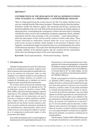 Aportes de la investigación sobre representaciones sociales acerca de la profesionalización docente: una exigencia contemporánea

ABSTRACT
CONTRIBUTIONS OF THE RESEARCH ON SOCIAL REPRESENTATIONS
UPON TEACHING AS A PROFESSION: A CONTEMPORARY DEMAND
There is a huge gap between the needed educator for the 21st century and the present
educator resulting from the 20th century formation. Thinking critically about the teachers´
formation, besides the objective aspects, like mastering and having a practical and
theoretical aptitude in the own work field, professional autonomy, having the capacity of
taking decisions, of anticipating the consequences of those decisions and of evaluating
critically the action, involves the consideration of opinions, appraisals, beliefs, attitudes,
expectations and the main meanings of the own teachers – social representations –
about the main aspects of their activity and the context in which it takes place. These
reasons motivated an exploratory research about the social representations of
professional teaching in primary school teachers in the province of Buenos Aires,
Argentina. An intentional sample was selected whose size was determined by the criteria
of informational saturation. The results show that the professional level of teaching is a
secondary attribute of the idealized aspects, like the vocation and the commitment,
which show the ideological aspect of the social representations.
Keywords: Social representations – Professional teaching – Identity
1. Introducción
Abordar la representación social de la docencia,
a partir de la mirada de los maestros, implica considerar la potencia del entramado de significados tejido en un contexto de relaciones cada vez más
complejo. Los cambios sustantivos en la política, la
economía y la cultura someten a la escuela a un
conjunto de demandas que se traducen en nuevas
exigencias para el perfil profesional docente.
En el marco de los procesos de reformas educativas que se iniciaron en la década de los ’90
en diferentes países de América Latina (TORRES, 2000), el profesionalismo adquiere especial
importancia. Sin embargo, Dubet (2004) destaca
que sólo algunas de las mutaciones con que la
Escuela se enfrenta se deben a políticas neoliberales. Según refiere, nos encontramos con una
declinación de una forma escolar canónica, donde la vocación cambia de naturaleza, pasando de
una identificación a determinados valores de un
modo clerical a una realización subjetiva vinculada a la competencia profesional según el ethos
protestante del trabajo:
Este cambio de naturaleza de la vocación implica un
desplazamiento de la legitimidad profesional. El tra-

74

bajo docente se volvió más profesional con el alargamiento de la formación pedagógica, el desarrollo
del trabajo en equipo, la afirmación de una experticia
y de una ciencia pedagógica a través de la didáctica.
La Escuela deja de ser “un orden regular, sea éste
laico, para convertirse en una burocracia profesional” (DUBET, 2004, p.1).

Desde una perspectiva histórica-antropológica, Batallán (2007) señala que en el análisis del
trabajo docente se entrecruzan la significación que
éste tiene para quienes lo ejercen, con el sustrato
histórico y político sobre el cual dicha identidad
se refunda permanentemente. Según la autora,
“la noción de profesión aplicada a una actividad
supone en términos generales un conocimiento privativo en un campo de saber cuya calidad se rige
por parámetros estipulados por la comunidad de
oficio, de acuerdo a la tradición de su ejercicio”
(p.17). En este sentido, para los docentes, su identidad en tanto maestros está ligada a la particular
labor de enseñar o conducir el proceso pedagógico y esta especificidad es la fuente de su legitimidad social, dotando a su práctica cotidiana de un
sentido público.
Efectivamente, Vaillant (2004, 2006) destaca que
el concepto de profesión es socialmente construi-

Revista da FAEEBA – Educação e Contemporaneidade, Salvador, v. 18, n. 32, p. 73-82, jul./dez. 2009

 