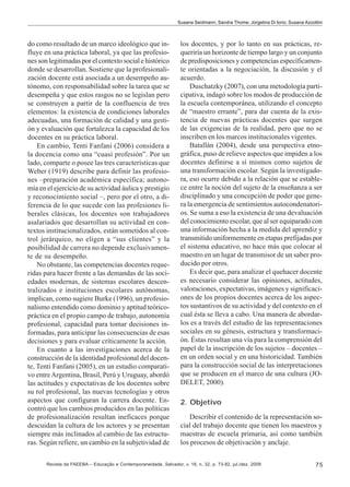 Susana Seidmann; Sandra Thome; Jorgelina Di Iorio; Susana Azzollini

do como resultado de un marco ideológico que influye en una práctica laboral, ya que las profesiones son legitimadas por el contexto social e histórico
donde se desarrollan. Sostiene que la profesionalización docente está asociada a un desempeño autónomo, con responsabilidad sobre la tarea que se
desempeña y que estos rasgos no se legislan pero
se construyen a partir de la confluencia de tres
elementos: la existencia de condiciones laborales
adecuadas, una formación de calidad y una gestión y evaluación que fortalezca la capacidad de los
docentes en su práctica laboral.
En cambio, Tenti Fanfani (2006) considera a
la docencia como una “cuasi profesión”. Por un
lado, comparte o posee las tres características que
Weber (1919) describe para definir las profesiones –preparación académica específica; autonomía en el ejercicio de su actividad áulica y prestigio
y reconocimiento social –, pero por el otro, a diferencia de lo que sucede con las profesiones liberales clásicas, los docentes son trabajadores
asalariados que desarrollan su actividad en contextos institucionalizados, están sometidos al control jerárquico, no eligen a “sus clientes” y la
posibilidad de carrera no depende exclusivamente de su desempeño.
No obstante, las competencias docentes requeridas para hacer frente a las demandas de las sociedades modernas, de sistemas escolares descentralizados e instituciones escolares autónomas,
implican, como sugiere Burke (1996), un profesionalismo entendido como dominio y aptitud teóricopráctica en el propio campo de trabajo, autonomía
profesional, capacidad para tomar decisiones informadas, para anticipar las consecuencias de esas
decisiones y para evaluar críticamente la acción.
En cuanto a las investigaciones acerca de la
construcción de la identidad profesional del docente, Tenti Fanfani (2005), en un estudio comparativo entre Argentina, Brasil, Perú y Uruguay, abordó
las actitudes y expectativas de los docentes sobre
su rol profesional, las nuevas tecnologías y otros
aspectos que configuran la carrera docente. Encontró que los cambios producidos en las políticas
de profesionalización resultan ineficaces porque
descuidan la cultura de los actores y se presentan
siempre más inclinados al cambio de las estructuras. Según refiere, un cambio en la subjetividad de

los docentes, y por lo tanto en sus prácticas, requeriría un horizonte de tiempo largo y un conjunto
de predisposiciones y competencias específicamente orientadas a la negociación, la discusión y el
acuerdo.
Duschatzky (2007), con una metodología participativa, indagó sobre los modos de producción de
la escuela contemporánea, utilizando el concepto
de “maestro errante”, para dar cuenta de la existencia de nuevas prácticas docentes que surgen
de las exigencias de la realidad, pero que no se
inscriben en los marcos institucionales vigentes.
Batallán (2004), desde una perspectiva etnográfica, puso de relieve aspectos que impiden a los
docentes definirse a sí mismos como sujetos de
una transformación escolar. Según la investigadora, eso ocurre debido a la relación que se establece entre la noción del sujeto de la enseñanza a ser
disciplinado y una concepción de poder que genera la emergencia de sentimientos autocondenatorios. Se suma a eso la existencia de una devaluación
del conocimiento escolar, que al ser equiparado con
una información hecha a la medida del aprendiz y
transmitido uniformemente en etapas prefijadas por
el sistema educativo, no hace más que colocar al
maestro en un lugar de transmisor de un saber producido por otros.
Es decir que, para analizar el quehacer docente
es necesario considerar las opiniones, actitudes,
valoraciones, expectativas, imágenes y significaciones de los propios docentes acerca de los aspectos sustantivos de su actividad y del contexto en el
cual ésta se lleva a cabo. Una manera de abordarlos es a través del estudio de las representaciones
sociales en su génesis, estructura y transformación. Éstas resultan una vía para la comprensión del
papel de la inscripción de los sujetos – docentes –
en un orden social y en una historicidad. También
para la construcción social de las interpretaciones
que se producen en el marco de una cultura (JODELET, 2000).
2. Objetivo
Describir el contenido de la representación social del trabajo docente que tienen los maestros y
maestras de escuela primaria, así como también
los procesos de objetivación y anclaje.

Revista da FAEEBA – Educação e Contemporaneidade, Salvador, v. 18, n. 32, p. 73-82, jul./dez. 2009

75

 