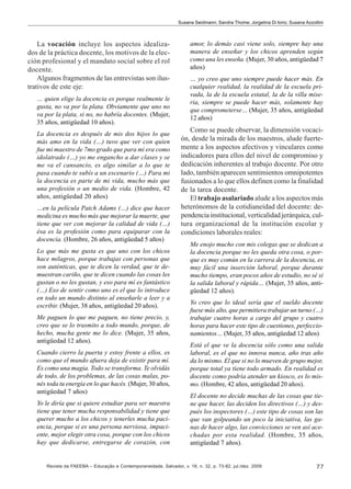 Susana Seidmann; Sandra Thome; Jorgelina Di Iorio; Susana Azzollini

La vocación incluye los aspectos idealizados de la práctica docente, los motivos de la elección profesional y el mandato social sobre el rol
docente.
Algunos fragmentos de las entrevistas son ilustrativos de este eje:
… quien elige la docencia es porque realmente le
gusta, no va por la plata. Obviamente que uno no
va por la plata, si no, no habría docentes. (Mujer,
35 años, antigüedad 10 años).
La docencia es después de mis dos hijos lo que
más amo en la vida (…) tuvo que ver con quien
fue mi maestro de 7mo grado que para mi era como
idolatrado (…) yo me engancho a dar clases y se
me va el cansancio, es algo similar a lo que te
pasa cuando te subís a un escenario (…) Para mi
la docencia es parte de mi vida, mucho más que
una profesión o un medio de vida. (Hombre, 42
años, antigüedad 20 años)
…en la película Patch Adams (…) dice que hacer
medicina es mucho más que mejorar la muerte, que
tiene que ver con mejorar la calidad de vida (…)
ésa es la profesión como para equiparar con la
docencia. (Hombre, 26 años, antigüedad 5 años)
Lo que más me gusta es que uno con los chicos
hace milagros, porque trabajas con personas que
son auténticas, que te dicen la verdad, que te demuestran cariño, que te dicen cuando las cosas les
gustan o no les gustan, y eso para mí es fantástico
(…) Eso de sentir como uno es el que lo introduce
en todo un mundo distinto al enseñarle a leer y a
escribir. (Mujer, 38 años, antigüedad 20 años).
Me paguen lo que me paguen, no tiene precio, y,
creo que se lo trasmito a todo mundo, porque, de
hecho, mucha gente me lo dice. (Mujer, 35 años,
antigüedad 12 años).
Cuando cierro la puerta y estoy frente a ellos, es
como que el mundo afuera deja de existir para mí.
Es como una magia. Todo se transforma. Te olvidás
de todo, de los problemas, de las cosas malas, ponés toda tu energía en lo que hacés. (Mujer, 30 años,
antigüedad 7 años)
Yo le diría que si quiere estudiar para ser maestra
tiene que tener mucha responsabilidad y tiene que
querer mucho a los chicos y tenerles mucha paciencia, porque si es una persona nerviosa, impaciente, mejor elegir otra cosa, porque con los chicos
hay que dedicarse, entregarse de corazón, con

amor, lo demás casi viene solo, siempre hay una
manera de enseñar y los chicos aprenden según
como una les enseña. (Mujer, 30 años, antigüedad 7
años)
… yo creo que uno siempre puede hacer más. En
cualquier realidad, la realidad de la escuela privada, la de la escuela estatal, la de la villa miseria, siempre se puede hacer más, solamente hay
que comprometerse… (Mujer, 35 años, antigüedad
12 años)

Como se puede observar, la dimensión vocación, desde la mirada de los maestros, alude fuertemente a los aspectos afectivos y vinculares como
indicadores para ellos del nivel de compromiso y
dedicación inherentes al trabajo docente. Por otro
lado, también aparecen sentimientos omnipotentes
fusionados a lo que ellos definen como la finalidad
de la tarea docente.
El trabajo asalariado alude a los aspectos más
heterónomos de la cotidianeidad del docente: dependencia institucional, verticalidad jerárquica, cultura organizacional de la institución escolar y
condiciones laborales reales:
Me enojo mucho con mis colegas que se dedican a
la docencia porque no les queda otra cosa, o porque es muy común en la carrera de la docencia, es
muy fácil una inserción laboral, porque durante
mucho tiempo, eran pocos años de estudio, no sé si
la salida laboral y rápida… (Mujer, 35 años, antigüedad 12 años).
Yo creo que lo ideal sería que el sueldo docente
fuese más alto, que permitiera trabajar un turno (…)
trabajar cuatro horas a cargo del grupo y cuatro
horas para hacer este tipo de cuestiones, perfeccionamientos… (Mujer, 35 años, antigüedad 12 años)
Está el que ve la docencia sólo como una salida
laboral, es el que no innova nunca, año tras año
da lo mismo. El que si no lo mueven de grupo mejor,
porque total ya tiene todo armado. En realidad es
docente como podría atender un kiosco, es lo mismo. (Hombre, 42 años, antigüedad 20 años).
El docente no decide muchas de las cosas que tiene que hacer, las deciden los directivos (…) y después los inspectores (…) este tipo de cosas son las
que van golpeando un poco la iniciativa, las ganas de hacer algo, las convicciones se ven así acechadas por esta realidad. (Hombre, 35 años,
antigüedad 7 años).

Revista da FAEEBA – Educação e Contemporaneidade, Salvador, v. 18, n. 32, p. 73-82, jul./dez. 2009

77

 