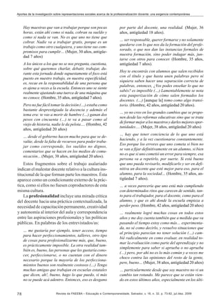 Aportes de la investigación sobre representaciones sociales acerca de la profesionalización docente: una exigencia contemporánea

Hay maestras que van a trabajar porque son pocas
horas, están ahí como si nada, cobran su sueldo y
como si nada se van. No es que uno no tiene que
cobrar. Nadie va a trabajar gratis, porque es un
trabajo como otro cualquiera, y uno tiene sus compromisos para cumplir… (Mujer, 30 años, antigüedad 7 años)
A los únicos a los que no se nos pregunta, cuestiona,
sobre qué queremos charlar, debatir, trabajar, durante esta jornada donde supuestamente el foco está
puesto en nuestro trabajo, en nuestra especificidad,
es, recae en la responsabilidad de una persona que
es ajena a veces a la escuela. Entonces uno se siente
realmente ajustando una tuerca de una máquina que
no conoce. (Hombre, 35 años, antigüedad 7 años).
Pero no fue fácil tomar la decisión (…) estaba como
bastante desprestigiada la docencia y además el
tema era: te vas a morir de hambre (…) ganan dos
pesos con cincuenta (…) te va a pasar como al
viejo de historia, nadie le da pelota…. (Hombre, 42
años, antigüedad 20 años)
… desde el gobierno hacen mucho para que se devalúe, desde la falta de recursos para poder trabajar como corresponde, los sueldos no dignos,
comentarios que se hacen en los medios de comunicación... (Mujer, 38 años, antigüedad 20 años).

Estos fragmentos sobre el trabajo asalariado
indican el malestar docente relativo a la cultura institucional de la que forman parte los maestros. Ésta
aparece como un condicionante externo de la práctica, como si ellos no fuesen coproductores de esta
misma cultura.
La profesionalidad incluye una mirada crítica
del docente hacia una práctica contextualizada, la
necesidad de capacitación permanente, creatividad
y autonomía al interior del aula y correspondencia
entre las aspiraciones profesionales y las políticas
públicas. En palabras de los entrevistados/as:
… me gustaría por ejemplo, tener acceso, tiempo
para hacer perfeccionamientos, talleres, otro tipo
de cosas para profesionalizarme más, que, bueno,
es prácticamente imposible. La otra realidad también es, bueno, las personas que les gustaría conocer, perfeccionarse, o no cuentan con el dinero
necesario porque la mayoría de los perfeccionamientos buenos son realmente costosos (…) Tengo
muchas amigas que trabajan en escuelas estatales
que dicen, ah!, bueno, hago lo que puedo, si más
no se puede acá adentro. Entonces, eso es desgano

78

por parte del docente, una realidad. (Mujer, 36
años, antigüedad 18 años).
… ser responsable, querer formarse y no solamente
quedarse con lo que nos da la formación del profesorado, o que nos dan las instancias formales de
nuestra formación, sino poder indagar más, juntarse con otros para conocer. (Hombre, 35 años,
antigüedad 7 años).
Hoy te encontrás con alumnos que salen recibidos
con el título y que hasta unen palabras pero ni
siquiera saben hacer una separación correcta de
palabras, entonces, ¿Vos podes enseñar lo que no
sabés? es imposible (…) Lamentablemente se nota
esta pauperización de cómo salen formados los
docentes. (…) [aunque la] tomo como algo transitorio. (Hombre, 42 años, antigüedad 20 años).
… yo no creo en los grandes cambios que se proponen desde las reformas educativas sino que se trata
de formar mejor a los maestros y darles mejores oportunidades…. (Mujer, 38 años, antigüedad 20 años)
… hay que tener conciencia de lo que uno está
haciendo, y a la vez cuestionarse constantemente.
Eso porque los errores que uno cometa si bien no
se van a fijar definitivamente en un alumno, si bien
no es que si uno cometió un error para siempre, esa
persona va a repetirlo, por suerte. Si está bueno
que uno pueda revisarlo, modificarlo y ser en definitiva un docente que esté mejor para eso, para el
alumno, para la sociedad… (Hombre, 35 años, antigüedad 7 años).
… a veces parecería que uno está más cumpliendo
con determinados ritos que carecen de sentido, tanto para el trabajador, para el docente, como para el
alumno, y que es ahí donde la escuela empieza a
perder peso. (Hombre, 42 años, antigüedad 20 años)
… realmente logré muchas cosas en todos estos
años y me doy cuenta también que a medida que va
pasando el tiempo estoy como más… experimentada, no sé como decirlo, y resuelvo situaciones que
al principio parecían no tener solución (…) cambié radicalmente en como evaluar, en realidad tomar la evaluación como parte del aprendizaje y no
simplemente para saber si aprueba o no aprueba
(…) pero, por ahí no es lo más común y a veces me
choco contra las opiniones del resto de la gente,
pero, bueno… (Mujer, 38 años, antigüedad 20 años)
… particularmente desde que soy maestro no vi un
cambio tan rotundo. Me parece que se están viendo en estos últimos años, especialmente en los últi-

Revista da FAEEBA – Educação e Contemporaneidade, Salvador, v. 18, n. 32, p. 73-82, jul./dez. 2009

 