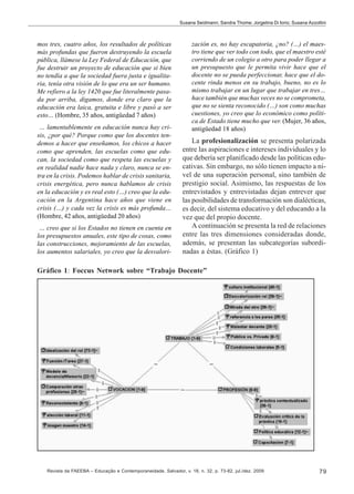 Susana Seidmann; Sandra Thome; Jorgelina Di Iorio; Susana Azzollini

mos tres, cuatro años, los resultados de políticas
más profundas que fueron destruyendo la escuela
pública, llámese la Ley Federal de Educación, que
fue destruir un proyecto de educación que si bien
no tendía a que la sociedad fuera justa e igualitaria, tenía otra visión de lo que era un ser humano.
Me refiero a la ley 1420 que fue literalmente pasada por arriba, digamos, donde era claro que la
educación era laica, gratuita e libre y pasó a ser
esto… (Hombre, 35 años, antigüedad 7 años)
… lamentablemente en educación nunca hay crisis, ¿por qué? Porque como que los docentes tendemos a hacer que enseñamos, los chicos a hacer
como que aprenden, las escuelas como que educan, la sociedad como que respeta las escuelas y
en realidad nadie hace nada y claro, nunca se entra en la crisis. Podemos hablar de crisis sanitaria,
crisis energética, pero nunca hablamos de crisis
en la educación y es real esto (…) creo que la educación en la Argentina hace años que viene en
crisis (…) y cada vez la crisis es más profunda…
(Hombre, 42 años, antigüedad 20 años)
… creo que si los Estados no tienen en cuenta en
los presupuestos anuales, este tipo de cosas, como
las construcciones, mejoramiento de las escuelas,
los aumentos salariales, yo creo que la desvalori-

zación es, no hay escapatoria, ¿no? (…) el maestro tiene que ver todo con todo, que el maestro esté
corriendo de un colegio a otro para poder llegar a
un presupuesto que le permita vivir hace que el
docente no se pueda perfeccionar, hace que el docente rinda menos en su trabajo, bueno, no es lo
mismo trabajar en un lugar que trabajar en tres…
hace también que muchas veces no se comprometa,
que no se sienta reconocido (…) son como muchas
cuestiones, yo creo que lo económico como política de Estado tiene mucho que ver. (Mujer, 36 años,
antigüedad 18 años)

La profesionalización se presenta polarizada
entre las aspiraciones e intereses individuales y lo
que debería ser planificado desde las políticas educativas. Sin embargo, no sólo tienen impacto a nivel de una superación personal, sino también de
prestigio social. Asimismo, las respuestas de los
entrevistados y entrevistadas dejan entrever que
las posibilidades de transformación son dialécticas,
es decir, del sistema educativo y del educando a la
vez que del propio docente.
A continuación se presenta la red de relaciones
entre las tres dimensiones consideradas donde,
además, se presentan las subcategorías subordinadas a éstas. (Gráfico 1)

Gráfico 1: Foccus Network sobre “Trabajo Docente”

Revista da FAEEBA – Educação e Contemporaneidade, Salvador, v. 18, n. 32, p. 73-82, jul./dez. 2009

79

 