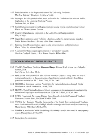 147 Transformations in the Representations of the University Professors
Marilete Calegari Cardoso; Cristina d’Ávila
161 Teenagers Social Representations about Affects in the Teacher-student relation and its
Implication in the Learning-Teaching Process
Luciana Rios da Silva
175 Youth Protagonism and Social Representations: young people conducting Jagrená car
Maria de Fátima Moura Pereira
187 Diversity, Prejudice and Exclusion, in the Light of Social Representations
Mary Rangel
197 Social Representations upon Violence: educations, subjects, narratives and tragedies
Paulo Batista Machado; Suzzana Alice Lima Almeida
211 Teaching Social Representation Upon Media: approximations and distanciations
Maria Olívia de Matos Oliveira
221 A Certain Northeast: social representation of universitary students
Clarilza Prado de Sousa; Lúcia Pintor Santiso Villas Bôas

BOOK REVIEW AND THESIS ABSTRACTS
235 ATAIDE, Yara Dulce Bandeira. Guns and Traps: life and death behind bars. Salvador:
Eduneb, 2008.
José Carlos Sebe Bom Meihy
237 MARINHO, Mônica Benfica. The Militant Prostitute Career: a study about the role of
institutional practices in the construction of a militant prostitute’s identity from Bahia
prostitutes association. Ph.D.thesis, Tese, UFBA, 2007.
238 FERREIRA, Simone de Lucena. Possibilities for Network Education through Digital
Television in Brazil. Ph.D.thesis, UFBA, 2008.
239 TEZANI, Thaís Cristina Rodrigues. School Management: the pedagogical practice in the
administrative policy of inclusive education. 2008. Ph.D.thesis, UFSCar, 2008.
240 JESUS, Francineide Pereira de. Human Being Complexity in the Process of Teachers’
Formation. Master thesis, PPGEduC/UNEB, 2008.
241 NUNES, Jacy Bandeira Almeida. Cartography of the Social Representations of Teachers
about Environmental Education in High schools: meanings manifested utterly and non-utterly.
Master thesis, PPGEduC/UNEB, 2008.
242 FONSECA, Adriana de Castro. Disciplining Alice´s Body: wonder and control in contemporary
school. Master thesis, UFJF, 2009.
247 Instructions for publication

Revista da FAEEBA – Educação e Contemporaneidade, Salvador, v. 18, n. 32, p. 1-250, jul./dez. 2009

 