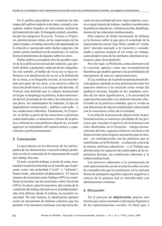 Aportes de la investigación sobre representaciones sociales acerca de la profesionalización docente: una exigencia contemporánea

En el gráfico precedente se visualizan las dos
etapas del análisis inductivo de datos, textual y conceptual, ambos basados en reducciones inclusivas
del material relevado. El triángulo central, constituido por las categorías Vocación, Trabajo y Profesión, permite pensar cómo, en las expresiones de los
entrevistados, el trabajo docente está apuntalado en
la relación y asociación entre dichos aspectos, los
cuales serían constitutivos de su práctica, lo cual no
limita el predominio de algunos sobre los otros.
Dicho análisis conceptual sólo fue posible a partir de la codificación textual del material, que permitió definir, a posteriori, cada una de las categorías.
En este sentido, al hablar de Vocación se hace referencia a la idealización de su rol, a la definición
de su tarea, a su biografía escolar, al reconocimiento por parte de los otros, a los motivos sobre la
elección profesional y a la imagen del docente. El
Trabajo está definido por la cultura institucional
en la que se despliega su práctica, la desvalorización del rol, la mirada de los otros, las relaciones con
sus pares, los sentimientos de malestar, el tipo de
dependencia institucional – pública o privada – y
las condiciones laborales. Finalmente, la Profesión, se define a partir de las menciones a prácticas
contextualizadas, evaluaciones críticas de la práctica, referencias a las políticas educativas, en tanto
aspectos no inmediatos del espacio áulico y capacitación o perfeccionamiento.
5. Conclusión
La prevalencia en los discursos de los participantes de las dimensiones vocación-trabajo-profesión revela el contenido de la representación social
del trabajo docente.
El polo vocación-trabajo, a modo de imán, resemantiza la práctica docente en el sentido que la presenta como una polaridad (“cielo” o “infierno”,
bueno-malo, placentero-displacentero). El mayor
número de menciones para Trabajo (44%) se manifiesta en tensión con las menciones sobre Vocación
(26%). Es decir, para los maestros, dar cuenta de la
condición del trabajo docente en su realidad asalariada sería afirmar, desde el rechazo, la cuestión vocacional. De esta manera, la idealización aparece
como un mecanismo de defensa colectivo que les
permite a los maestros continuar con una tarea do80

cente en una realidad adversa: bajos salarios, excesiva carga horaria de trabajo, cambios incoherentes
de políticas educativas, violencia escolar, desdibujamiento de las relaciones institucionales.
Otro aspecto de dicho mecanismo de defensa
es la themata sobre la que gira el contenido de la
representación social: Ego/Alter; siendo el “verdadero” docente asociado a la vocación y considerando a quienes asumen el rol como un trabajo,
como desprovistos de los atributos identitarios necesarios para desempeñarlo.
Por otro lado, la Profesión, como alternativa de
la vocación, aparece como una resemantización
themática que podría apuntar a las posibilidades de
emergencia de nuevas representaciones.
El eje temático de la profesionalización/profesión aparece anclado en una polarización entre los
aspectos relativos a la vocación como sostén del
quehacer docente, basado en los mandatos sociales de los otros significativos, y la necesidad de
capacitación asociada a un malestar docente efectivizado en la práctica cotidiana, que es vivida en
una dimensión de mayor complejidad, relacionada
con la conciencia crítica de la realidad.
Con relación al proceso de objetivación, la profesionalización se construye alrededor de los procesos que vinculan el ejercicio de la docencia con
roles idealizados en la Vocación – otorga reconocimiento del otro, aspectos relativos a la tarea y las
disposiciones psicológicas necesarias para la misma – en contraposición con las prácticas que se
manifiestan en la Profesión – evaluación crítica de
la misma, políticas educativas – y el Trabajo que
aborda tanto los aspectos desvalorizados de la experiencia docente, las condiciones laborales y la
cultura institucional.
Los procesos inherentes a la construcción de
esta representación social revelan los altos niveles
de contradicción que la constituyen, en la cual una
forma de atemperar aquellos aspectos negativos y
críticos de la práctica real es sobrellevarlos con
idealizaciones extremas.
6. Discusión
En el proceso de objetivación aparece una
tensión que sería constitutiva del núcleo figurativo
de las representaciones sociales. Es decir que, a

Revista da FAEEBA – Educação e Contemporaneidade, Salvador, v. 18, n. 32, p. 73-82, jul./dez. 2009

 