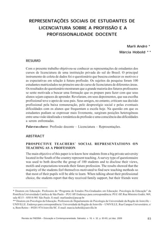 Marli André; Márcia Hobold

REPRESENTAÇÕES SOCIAIS DE ESTUDANTES DE
LICENCIATURA SOBRE A PROFISSÃO E A
PROFISSIONALIDADE DOCENTE
Marli André *
Márcia Hobold * *
RESUMO
Com o presente trabalho objetivou-se conhecer as representações de estudantes dos
cursos de licenciatura de uma instituição privada do sul do Brasil. O principal
instrumento de coleta de dados foi o questionário que buscou conhecer os motivos e
as expectativas em relação à futura profissão. Os sujeitos da pesquisa foram 100
estudantes matriculados no primeiro ano do curso de licenciatura de diferentes áreas.
Os resultados do questionário mostraram que a grande maioria dos futuros professores
se sente motivada a buscar uma formação que os prepare para fazer com que seus
alunos sejam capazes de aprender. Revelaram, em seus depoimentos, que sua escolha
profissional teve o apoio de seus pais. Seus amigos, no entanto, criticam sua decisão
profissional pela baixa remuneração, pelo desprestígio social e pelas eventuais
dificuldades com os alunos que frequentam a escola hoje. Na questão em que os
estudantes podiam se expressar mais livremente, surgiram posições heterogêneas
entre uma visão idealizada e romântica da profissão e uma consciência das dificuldades
a serem enfrentadas.
Palavras-chave: Profissão docente – Licenciatura – Representações.
ABSTRACT
PROSPECTIVE TEACHERS´ SOCIAL REPRESENTATIONS ON
TEACHING AS A PROFESSION
The main objective of this paper is to know how students from a big private university
located in the South of the country represent teaching. A survey type of questionnaire
was used to both describe the group of 100 students and to disclose their views,
motifs and expectations towards their future profession. The results showed that the
majority of the students feel themselves motivated to find new teaching methods so
that most of their pupils will be able to learn. When talking about their professional
choice, the students report that they received family support, but their friends were

* Doutora em Educação. Professora do “Programa de Estudos Pós-Graduados em Educação: Psicologia da Educação” da
Pontifícia Universidade Católica de São Paulo – PUC-SP. Endereço para correspondência: PUC-SP, Rua Ministro Godói, 969,
sala 4E15 – 05014-901 São Paulo. E-mail: marliandre@pucsp.br
** Doutora em Psicologia da Educação. Professora do Departamento de Psicologia da Universidade da Região de Joinville –
UNIVILLE. Endereço para correspondência: Universidade da Região de Joinville – UNIVILLE, Rua Campus Universitário, s/
n, Bom Retiro – 89201-974 Joinville/SC. E-mail: marcia.hobold@univille.br

Revista da FAEEBA – Educação e Contemporaneidade, Salvador, v. 18, n. 32, p. 83-93, jul./dez. 2009

83

 