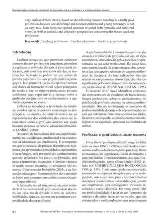 Representações sociais de estudantes de licenciatura sobre a profissão e a profissionalidade docente

very critical of their choice, based on the following reasons: teaching is a badly paid
profession, has low social prestige and to teach children and young nowadays is not
an easy task. Data from the opened question revealed both romantic and idealized
views as well as realistic and objective perspectives concerning the future teaching
profession.
Keywords: Teaching profession – Teacher education – Social representations
Introdução
Realizar pesquisas que permitam conhecer
como os futuros professores percebem, entendem
e explicam a profissão docente é uma tarefa relevante, pois com base nos dados obtidos, as instituições formadoras podem ter um ponto de
partida para construir seu projeto político pedagógico. Isso permitirá que as disciplinas e demais
atividades da formação inicial sejam planejadas
de modo a que os futuros professores possam
confrontar suas expectativas e crenças sobre a
profissão docente com os conhecimentos a que
forem expostos no curso.
Embora se reconheça a relevância da temática, estudos que se disponham a investigar as percepções, os modos de entendimento ou as
representações dos estudantes dos cursos de licenciatura sobre a profissão docente são ainda
bastante escassos no cenário educacional brasileiro (ANDRÉ, 2000)
Os cursos de licenciatura têm um papel fundamental na socialização profissional e na construção da identidade dos professores. É o momento
em que os modelos de práticas docentes pré-existentes são aprimorados, remodelados, apreendidos
e/ou refutados, seja por meio dos conhecimentos
que são veiculados nos cursos de formação, seja
pelas experiências, interações, vivências variadas
às quais, nessas situações, os estudantes são expostos. Como ressalta Imbernón (2001), é na formação inicial que o futuro professor deve aprender
as bases para construir um conhecimento pedagógico especializado.
A formação inicial tem, assim, um peso considerável na construção da profissionalidade docente, ou seja, no desenvolvimento de saberes,
habilidades, atitudes, valores que constituem a especificidade do ser professor.

84

A profissionalidade é construída por meio das
situações exteriores da profissão que são, de alguma maneira, interiorizadas pelos docentes e representadas na sua ação profissional. Há, neste caso,
uma internalização da exteriorização dos conceitos e das concepções advindas do campo profissional da docência. As internalizações não são
neutras ou simplesmente absorvidas, elas são ressignificadas pelos indivíduos e constituem a essência profissional (GIMENO SACRISTÁN, 1995).
O presente texto busca identificar elementos
das representações de estudantes de licenciaturas,
futuros professores, sobre os conhecimentos específicos da profissão docente ou sobre a profissionalidade. Discute inicialmente os conceitos de
profissionalidade docente e de representações socais que servem de filtro para a leitura dos dados.
Descreve, em seguida, os procedimentos metodológicos e, na sequência, apresenta os resultados da
análise.
Profissão e profissionalidade docente
O vocábulo “profissionalidade” surge na Itália
entre os anos 1960 e 1970, no contexto dos movimentos sindicais dos trabalhadores para fazer frente
às mudanças na organização social do trabalho e
para reivindicar o reconhecimento das qualificações profissionais, como afirma Dadoy (1986, citado por MATHEY-PIERRE e BOUDONCLE,
1995, p. 138). É um termo ainda em construção,
assumindo em algumas situações uma certa ambiguidade, pois serve tanto para a luta dos trabalhadores para valorizarem as sua qualificações, quanto
aos empresários para conseguirem melhores resultados e maior eficiência. De modo geral, falar
em profissionalidade é falar de um “conjunto de
saberes e de saber fazer, novos ou não, que são
estruturados e mobilizados por uma pessoa ou um

Revista da FAEEBA – Educação e Contemporaneidade, Salvador, v. 18, n. 32, p. 83-93, jul./dez. 2009

 