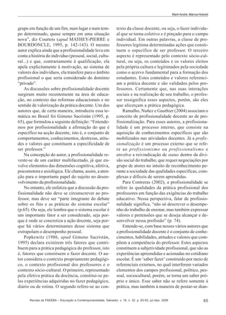 Marli André; Márcia Hobold

grupo em função de um fim, num lugar e num tempo determinado, quase sempre em uma situação
nova”, diz Courtois (apud MATHEY-PIERRE e
BOURDONCLE, 1995, p. 142-143). O mesmo
autor explica ainda que a profissionalidade leva em
conta a história do indivíduo (pessoal, social, cultural...) e que, contrariamente à qualificação, ela
apela explicitamente à motivação, ao sistema de
valores dos indivíduos, ela transfere para o âmbito
profissional o que seria considerado do domínio
“privado”.
As discussões sobre profissionalidade docente
surgiram muito recentemente na área de educação, no contexto das reformas educacionais e no
sentido de valorização da prática docente. Um dos
autores que, de certa maneira, introduziu essa temática no Brasil foi Gimeno Sacristán (1995, p.
65), que formulou a seguinte definição: “Entendemos por profissionalidade a afirmação do que é
específico na acção docente, isto é, o conjunto de
comportamentos, conhecimentos, destrezas, atitudes e valores que constituem a especificidade de
ser professor.”
Na concepção do autor, a profissionalidade reveste-se de um caráter multifacetado, já que envolve elementos das dimensões cognitiva, afetiva,
psicomotora e axiológica. Ele chama, assim, a atenção para o importante papel do sujeito no desenvolvimento da profissionalidade.
No entanto, ele enfatiza que a discussão da profissionalidade não deve se circunscrever ao professor, mas deve ser “parte integrante do debate
sobre os fins e as práticas do sistema escolar”
(p.65). Ou seja, ele lembra que o sistema escolar é
um importante fator a ser considerado, seja porque é onde se concretiza a ação docente, seja porque há vários determinantes desse sistema que
extrapolam o desempenho pessoal.
Popkewitz (1986, apud Gimeno Sacristán,
1995) declara existirem três fatores que contribuem para a prática pedagógica do professor, isto
é, fatores que constituem o fazer docente. O autor considera o contexto propriamente pedagógico, o contexto profissional dos professores e o
contexto sócio-cultural. O primeiro, representado
pela efetiva prática da docência, constitui-se pelas experiências adquiridas no fazer pedagógico,
diário ou de rotina. O segundo refere-se ao con-

texto da classe docente, ou seja, o fazer individual que se torna coletivo e é pinçado para o campo
individual. Em outras palavras, a classe de professores legitima determinadas ações que constituem o específico de ser professor. O terceiro
aspecto é representado pelo contexto sócio-cultural, ou seja, os conteúdos e os valores eleitos
pela própria cultura e legitimados pela sociedade
como o acervo fundamental para a formação dos
estudantes. Estes conteúdos e valores referenciam a prática docente e são validados pelos professores. Certamente que, nas suas interações
sociais e na realização de seu trabalho, o professor ressignifica esses aspectos, porém, são eles
que alicerçam a prática pedagógica.
Ramalho, Nuñez e Gauthier (2004) associam o
conceito de profissionalidade docente ao de profissionalização. Para esses autores, a profissionalidade é um processo interno, que consiste na
aquisição de conhecimentos específicos que são
mobilizados nas atividades docentes. Já a profissionalização é um processo externo que se refere ao profissionismo ou profissionalismo e
envolve a reivindicação de status dentro da divisão social do trabalho, que requer negociações por
grupo de atores no intuito de reconhecimento perante a sociedade das qualidades específicas, complexas e difíceis de serem aprendidas.
Para Contreras (2002), a profissionalidade se
refere às qualidades da prática profissional dos
professores em função das exigências do trabalho
educativo. Nessa perspectiva, falar de profissionalidade significa, “não só descrever o desempenho do trabalho de ensinar, mas também expressar
valores e pretensões que se deseja alcançar e desenvolver nessa profissão” (p. 74).
Entende-se, com base nesses vários autores que
a profissionalidade docente é o conjunto de conhecimentos, habilidades, atitudes e valores que compõem a competência do professor. Estes aspectos
constituem a subjetividade profissional, que são as
experiências apreendidas e acionadas no cotidiano
escolar. É um ‘saber fazer’ construído por meio de
referenciais externos, no qual interferem variados
elementos dos campos profissional, político, pessoal, sociocultural, porém, se torna um saber próprio e único. Esse saber não se refere somente à
prática, mas também à maneira de postar-se dian-

Revista da FAEEBA – Educação e Contemporaneidade, Salvador, v. 18, n. 32, p. 83-93, jul./dez. 2009

85

 