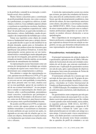 Representações sociais de estudantes de licenciatura sobre a profissão e a profissionalidade docente

te da profissão e entendê-la na interação e contribuição social, ética e política.
Muitos fatores concorrem para a constituição
da profissionalidade docente, tais como os pessoais e profissionais, os cognitivos e afetivos, os individuais e coletivos. Esses múltiplos aspectos afetam
e constituem as experiências escolares, familiares,
profissionais, que compõem o repertório do ‘saber
fazer’ de um professor, no qual estão incluídos conhecimentos, valores, habilidades, modos de percepção e de compreensão da realidade que o cerca.
Tomar esse repertório como objeto de estudo
torna-se fundamental tanto para o próprio docente, que pode decidir se quer ou não modificá-lo na
direção desejada, quanto para os formadores de
professores, que podem extrair daí elementos para
aperfeiçoar suas práticas formativas. A teoria das
representações sociais parece-nos ser um instrumental teórico e metodológico muito adequado para
esse tipo de investigação, pois permite uma aproximação ao mundo vivido dos sujeitos, ao seu modo
particular de entendimento da realidade.
As representações sociais funcionam como um
sistema de interpretação da realidade que orienta
as relações do sujeito com o meio físico e social e
determinam seus comportamentos e práticas.
Para adentrar o campo das representações sociais, apoiamo-nos em Moscovici (1978, p.57), que
discute o conceito de representações, como “o que
re-presenta um ser, uma qualidade, à consciência,
quer dizer, presente uma vez mais, atualiza esse
ser ou essa qualidade, apesar de sua ausência ou
até de sua eventual inexistência”. Ao nos propormos a estudar as representações dos futuros professores sobre a profissionalidade, pretendemos
reunir conceitos, experiências que pertençam a
regiões distintas de atividades e de discursos sociais, como nos diz Moscovici, para buscar esclarecer um pouco mais a profissionalidade docente.
De acordo com Moscovici (1978), as representações sociais não apenas guiam as ações, mas
também remodelam e reconstituem os elementos
do meio ambiente em que ocorrem tais ações, integrando-as em uma rede de relações que se vinculam aos objetos, fornecendo as noções teóricas
e os fundamentos que tornam essas relações estáveis e eficazes.

86

A teoria das representações sociais nos ensina
que existem, por parte dos estudantes de licenciatura, uma série de conhecimentos sobre o ser professor, que não são propriamente acadêmicos, mas
advém da cultura, de suas experiências anteriores
como alunos, das práticas e conversações cotidianas (MOSCOVICI, 2003). Esses conhecimentos
do senso comum podem coexistir com os conhecimentos profissionais adquiridos no curso de formação ou podem oferecer obstáculos a novas
aprendizagens.
Daí a importância de investigarmos como os
futuros professores compreendem sua profissão e
que expectativas desenvolvem em relação ao magistério, ou seja, que elementos estão presentes em
suas representações da profissão docente.
Procedimentos metodológicos
O principal instrumento de coleta de dados foi
o questionário, aplicado no ano de 2006 a 100 estudantes de licenciatura de uma universidade comunitária do sul do país, que estavam concluindo o
primeiro ano. A aplicação do questionário ocorreu
em sala de aula, após a apresentação do objetivos
da pesquisa, bem como da assinatura de Termo de
Consentimento Livre e Esclarecido.
O instrumento utilizado foi o mesmo que vem
servindo de base para cerca de 30 grupos de pesquisadores, de universidades brasileiras e estrangeiras, vinculados ao Centro Internacional de
Estudos em Representações Sociais e Subjetividade – CIERS-Educação. Os estudantes tiveram tempo suficiente para concluírem, individualmente, as
respostas.
Os questionários eram compostos por três partes: a primeira tratava de associação livre; os estudantes escreviam quatro palavras que lhe vinham
à mente quando eram mencionadas, nessa ordem,
as seguintes palavras: DAR AULA, ALUNO e
PROFESSOR. A segunda parte, composta de 20
questões tinha o formato de “carta” que o estudante preenchia para ser enviada a um amigo ou a
uma amiga. A terceira parte visava caracterizar o
aluno, seus dados pessoais e socioeconômicos.
Para fins do presente texto foram consideradas as questões do perfil do estudante e as seis

Revista da FAEEBA – Educação e Contemporaneidade, Salvador, v. 18, n. 32, p. 83-93, jul./dez. 2009

 