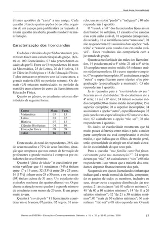 Marli André; Márcia Hobold

últimas questões da “carta” a um amigo. Cada
questão oferecia quatro opções de escolha, seguidas de um espaço para justificativa da resposta. A
última questão era aberta, possibilitando livre manifestação.
Caracterização dos licenciandos
Os dados extraídos do perfil do estudante permitiram fazer uma caracterização do grupo. Dentre os 100 licenciandos, 07 não preencheram os
dados do perfil. Entre os 93 respondentes 16 eram
da Matemática, 25 de Letras, 20 de História, 14
de Ciências Biológicas e 18 de Educação Física.
Todos cursavam o primeiro ano da licenciatura, a
grande maioria (88) no período noturno. Os demais (05) estavam matriculados no período da
manhã e eram alunos do curso de licenciatura em
Educação Física.
Quanto ao gênero, os estudantes estavam distribuídos da seguinte forma:

Deste modo, do total de respondentes, 28% são
do sexo masculino e 72% do sexo feminino, situação que comprova que nos cursos de formação de
professores a grande maioria é composta por estudantes do sexo feminino.
Quanto à “faixa de idade” o questionário permitiu verificar que 41 estudantes (44%) tinham
entre 17 e 19 anos; 32 (35%) entre 20 e 23 anos;
16 (17%) tinham entre 24 e 30 anos; e os restantes
(03) tinham acima de 31 anos. Um estudante não
assinalou nenhuma das quatro alternativas. O que
chama a atenção nesse quadro é o grande número
de estudantes com menos de 20 anos. É um grupo
muito jovem.
Quanto à “cor de pele” 81 licenciandos consideraram-se brancos, 07 pardos, 02 negros, 01 ama-

relo, um assinalou “pardo” e “indígena” e 08 não
responderam à questão.
O “estado civil” dos licenciandos ficou assim
distribuído: 76 solteiros, 13 casados e/ou casadas
e/ou com união estável, 01 separado (desquitado,
divorciado), 01 se identificou como “amasiado”, 08
não responderam e 01 assinalou duas opções: “solteiro” e “casado e/ou casada e/ou em união estável”. Esses resultados são compatíveis com a
juventude do grupo.
Quanto à escolaridade das mães dos licenciandos, 19 estudaram até a 4ª série; 21 até a 8ª série;
15 completaram o ensino médio; 05 tinham o ensino médio incompleto; 18 o curso superior completo; 07 o superior incompleto; 07 assinalaram a opção
“outra” e especificaram curso técnico e/ou pósgraduação (especialização e mestrado); 05 não
responderam à questão.
Já as respostas para a “escolaridade do pai”
ficaram assim distribuídas: 16 só estudaram até a
4ª série; 17 até a 8ª série; 24 tinham o ensino médio completo; 06 o ensino médio incompleto; 15 o
superior completo; 08 o superior incompleto; 04
assinalaram a opção “outra”, especificando que 02
pais concluíram especialização e 02 um curso técnico; 02 assinalaram a opção “não sei”; 08 não
responderam à questão.
Os dados de escolaridade mostraram que há
muito pouca diferença entre mães e pais: a maior
parte completou ou está completando o ensino
médio, o que indica que os filhos, de modo geral,
terão oportunidade de atingir um nível mais elevado de escolaridade do que seus pais.
Para a questão “sua família contribui financeiramente para sua manutenção?”: 24 responderam que “não”, 68 assinalaram o “sim” e 08 não
responderam. Isso retrata que a maioria dos estudantes depende financeiramente dos pais.
Na questão em que os licenciandos tinham que
indicar qual a renda mensal da família, computando os ganhos de todos os membros, inclusive os
seus, observou-se a seguinte distribuição das respostas: 21 assinalaram “até 03 salários mínimos”;
48 “de 03 a 10 salários mínimos”; 14 “de 11 a 20
salários mínimos”; 02 “de 21 a 30 salários mínimos”; 01 “mais de 30 salários mínimos”; 06 assinalaram “não sei” e 08 não responderam. Grande

Revista da FAEEBA – Educação e Contemporaneidade, Salvador, v. 18, n. 32, p. 83-93, jul./dez. 2009

87

 