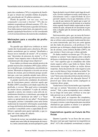 Representações sociais de estudantes de licenciatura sobre a profissão e a profissionalidade docente

parte dos estudantes (74%) é originária de famílias que se situam nas camadas médias da população: percebendo até 10 salários mínimos.
Diante da questão “em sua casa, você tem
computador conectado à Internet” 75% dos estudantes responderam afirmativamente, 22% disseram que não e 09 deixaram a questão em branco.
Esse índice parece muito bom, em especial se comparado à população brasileira e se for considerado
o nível socioeconômico da maioria dos estudantes.
Motivações para a escolha da profissão docente
Na questão que objetivava conhecer as motivações dos licenciandos para a docência, 80 estudantes assinalaram que se sentiam “desafiados a
buscar novos métodos de ensino”; 05 se mostraram “descrentes do processo de ensino” e 15 se
sentiam “num impasse entre o desafio da busca e
o desânimo por não atingir meus objetivos”.
Esses dados revelaram uma atitude positiva da
grande maioria dos estudantes (80%) para enfrentar os desafios que, eventualmente, encontrarão no
ensino. Mostram-se dispostos a investir em novas
formas de ensinar, provavelmente porque acreditam que, com isso, poderão atender mais efetivamente as crianças e jovens que têm acesso à escola.
A grande maioria dos estudantes do primeiro
ano da licenciatura parece valorizar aquilo que
Roldão (2007) considera a atividade específica da
profissão, o ensinar. Mas qual seria a concepção
de ensino desses estudantes? A ação de ensinar,
segundo a autora, nos remete a uma série de entendimentos históricos e conceituais, um campo de
tensões entre o “professar um saber” e o “fazer
outros se apropriarem de um saber”. Na primeira
concepção, ensinar é entendido como uma forma
tradicional de transmitir informações acumuladas
ao longo da história da humanidade e, na segunda,
o ensinar é concebido como a capacidade de mobilizar o aprendiz para querer aprender, o que requer um vasto campo de saberes.
Segundo Roldão (2007):
A função de ensinar, nas sociedades atuais, e retomando uma outra linha de interpretação do conceito, é antes caracterizada, na nossa perspectiva, pela

88

figura da dupla transitividade e pelo lugar de mediação. Ensinar configura-se assim, nesta leitura, essencialmente como a especificidade de fazer
aprender alguma coisa (a que chamamos currículo, seja de que natureza for aquilo que se quer ver
aprendido) a alguém (o ato de ensinar só se atualiza
nesta segunda transitividade corporizada no destinatário da ação, sob pena de ser inexistente ou gratuita a alegada ação de ensinar) (grifos da autora,
2007, p. 95).

Será necessário, pois, que, no curso de licenciatura, essas concepções sejam debatidas, para que
não se reforce uma concepção tradicional de ensino como transmissão, que leva em conta apenas
um dos lados do processo, o do professor. É importante que se destaque a dupla transitividade do
ato de ensinar, como enfatiza Roldão (2007), em
que ensinar é fazer com que o aluno aprenda.
Os dados também revelaram que 15% dos estudantes se sentem “num impasse entre o desafio
da busca e o desânimo por não atingir meus objetivos”. Isso significa que os estudantes não estão
muito seguros sobre o que farão no futuro. Seria
interessante investigar melhor as razões dessas
respostas. Seria decorrente da visão negativa com
que a escola básica é hoje retratada na mídia? Seriam os baixos salários que não atrairiam os jovens? Seria uma clara decorrência da desvalorização social do professor da educação básica? É
possível que várias dessas razões expliquem as
respostas desse grupo.
Ainda houve cinco licenciandos que responderam que se sentem “descrentes do processo de
ensino”. Vale a pena acompanhar esses estudantes ao longo do curso para verificar se essa opinião persiste ou se sofre modificações.
De modo geral, as respostas dos estudantes,
futuros professores revelam uma motivação positiva para o ensino e uma disposição para encontrar
alternativas que ajudem os alunos a se apropriarem dos conhecimentos, a aprender.
Expectativas quanto ao Futuro da Profissão
Quanto à questão “se eu fosse dar um conselho para você que quer ingressar no magistério eu
diria”: 61% dos estudantes assinalaram a respos-

Revista da FAEEBA – Educação e Contemporaneidade, Salvador, v. 18, n. 32, p. 83-93, jul./dez. 2009

 