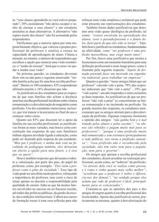Marli André; Márcia Hobold

ta: “seus alunos aprenderão se você estiver preparado”; 38% assinalaram “não deixe escapar o sonho de ensinar a seus alunos” e um estudante
assinalou as duas alternativas. A alternativa “não
espero muito dos alunos” não foi assinalada pelos
respondentes.
Verificamos que a maioria optou por uma resposta bastante objetiva, que valoriza o preparo profissional do professor e sinaliza a crença na
capacidade de aprendizagem do aluno. Chama a
atenção, no entanto, o número de respondentes que
escolheu a opção que enuncia uma visão romântica: o “sonho de ensinar”. Será que o curso vai ajudar a mudar essa visão?
Na próxima questão, os estudantes deveriam
dizer sim ou não para o seguinte enunciado: “minha família acha que fiz uma boa escolha profissional”. Dentre os 100 estudantes, 83% responderam
afirmativamente e 16% disseram que não.
As justificativas dos estudantes para as respostas de que suas famílias não acham a docência
uma boa escolha profissional incidiram sobre a baixa
remuneração e a desvalorização do magistério como
profissão. Um dos estudantes mencionou, inclusive, que iria trancar a licenciatura no final do ano e
começar outro curso.
Quanto aos 83% que disseram ter o apoio da
família em sua escolha profissional, as justificativas foram as mais variadas, mas houve certa concentração nas respostas de que seus familiares
tinham alguma atividade ligada à educação, como
pode ser ilustrado pela resposta de um estudante:
“Meu pai é professor, e minha mãe está na faculdade de pedagogia também, eles deixaram
em aberto a opção para meu futuro, e é isso
que eu quero”.
Houve também respostas que deixaram evidente a valorização, por parte dos pais, do papel do
professor, como, por exemplo: “Eles vêem o professor como o pilar da sociedade”. Esse tipo de
visão pode ter um efeito muito positivo, reforçando
a importância do professor, mas corre o risco de
situar apenas no docente a responsabilidade pela
qualidade do ensino. Sabe-se que há muitos fatores envolvidos no sucesso ou no fracasso escolar,
advindos das políticas públicas, da gestão da escola, das condições institucionais. Caberá aos cursos
de formação trazer à tona essa reflexão para não

reforçar uma visão simplista e unilateral que pode
estar presente nas representações dos estudantes.
Também foram dadas justificativas que denotam uma visão quase ideológica da profissão, tal
como: “estarei envolvida no aprendizado dos
alunos, serei o passado/presente e o futuro deles, farei parte do que eles irão se tornar”. Também houve justificativas românticas, fundamentadas
na afetividade, como “ser professor é uma profissão maravilhosa, mas exige muito amor”.
Por fim, houve uma justificativa que mostra a
licenciatura como um momento transitório para uma
definição profissional a mais longo prazo, como é
ilustrado pela seguinte resposta: “depois de formada pretendo fazer um mestrado em engenharia industrial, para trabalhar em empresas” .
Quanto a questão: “meus amigos falam que ser
professor” vale/não vale a pena, 79% das respostas indicaram que “não vale a pena” , 19% que
“vale a pena”, um não respondeu e outro assinalou
as duas respostas. As justificativas de que ser professor “não vale a pena” se concentraram na baixa remuneração e no incômodo na profissão. Na
grande maioria das respostas, os estudantes mencionaram que os amigos alertam para a desvalorização da profissão. Algumas respostas ilustraram
a opinião dos amigos: “não ganha bem e é mal
tratado pelos alunos e pelas escolas”; “os alunos são rebeldes e pagam muito mal para os
professores”; “porque é uma profissão muito
mal remunerada e sem estrutura (principalmente
a rede pública), isso torna a profissão cansativa”; “essa profissão não é reconhecida pela
sociedade, não tem valor nem para a população, nem para o governo”.
Os amigos que apoiam a escolha profissional
dos estudantes, dizem acreditar na realização profissional, assim como, na “nobreza” da profissão:
“só através dela você se realiza como pessoa,
e é como o vinho quanto mais velho melhor”;
“acreditam que o professor é nobre e diferencia-nos dos demais”; “na verdade porque eles
acham que vida de professor é fácil, principalmente para os concursados”.
Constata-se que as opiniões dos pais e dos
amigos divergem quanto à escolha profissional dos
licenciandos. Apesar das justificativas serem, praticamente as mesmas, quanto à desvalorização do

Revista da FAEEBA – Educação e Contemporaneidade, Salvador, v. 18, n. 32, p. 83-93, jul./dez. 2009

89

 