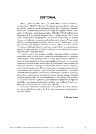 EDITORIAL
EDUCAÇÃO E REPRESENTAÇÕES SOCIAIS é o tema do número 32
da Revista da FAEEBA: Educação e Contemporaneidade. Para a elaboração
do número, recebemos a valiosa colaboração de duas professoras, especialistas no tema das representações sociais e colegas no Programa de Pós-Graduação em Educação e Contemporaneidade – PPGEduC/UNEB: as Professoras
Doutoras Maria de Lourdes Soares Ornellas e Sandra Regina Soares. Com
amplo conhecimento das pesquisas e dos pesquisadores acerca do assunto,
foram convidadas para serem as coordenadoras deste número. Nessa função,
elas fizeram uma ampla divulgação da temática, dentro e fora do país, e conseguiram reunir uma equipe de pareceristas ad hoc, a fim de avaliar os cerca de
40 textos recebidos para fins de publicação. A partir disso, acompanharam de
perto os diversos passos da avaliação, resultando na seleção de dezoito artigos,
aprovados para serem publicados.
O motivo central para estudar a relação entre representações sociais e
educação consiste no fato de que essas representações orientam as condutas e
comunicações, como informam diversos autores deste número. Enquanto sistemas de interpretação do real, as representações sociais intervêm em processos variados, como a difusão e assimilação dos conhecimentos, o desenvolvimento
individual e coletivo, a definição das identidades pessoais e sociais, os processos de transformação social. Desse modo, as representações sociais se configuram como uma forma de conhecimento do senso comum, elaborada e
compartilhada socialmente, constituída de informações, conteúdos cognitivos,
ideológicos, prescritivos ou normativos, crenças, valores, atitudes, opiniões,
imagens concernentes a um determinado aspecto da realidade, que permitem
ao indivíduo situar-se no grupo ao qual pertence, compreender e explicar a
realidade, guiar seus comportamentos, justificar suas condutas. Assim, as representações sociais têm tudo a ver com a educação.
Finalizando este número, uma resenha e seis resumos de teses de doutorado e dissertações de mestrado, a fim de divulgar os autores e suas pesquisas no
âmbito nacional.
O Grupo Gestor

Revista da FAEEBA – Educação e Contemporaneidade, Salvador, v. 18, n. 32, jul./dez. 2009

9

 
