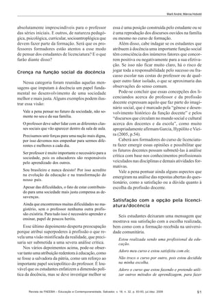 Marli André; Márcia Hobold

absolutamente imprescindíveis para o professor
das séries iniciais. E outros, de natureza pedagógica, psicológica, curricular, socioantroplógica que
devem fazer parte da formação. Será que os professores formadores estão atentos a esse modo
de pensar dos estudantes de licenciatura? E o que
farão diante disso?
Crença na função social da docência
Nessa categoria foram reunidas aquelas mensagens que imputam à docência um papel fundamental no desenvolvimento de uma sociedade
melhor e mais justa. Alguns exemplos podem ilustrar essa visão:
Vale a pena pensar no futuro da sociedade, não somente no seu e da sua família.
O professor deve saber lidar com as diferentes classes sociais que vão aparecer dentro da sala de aula.
Precisamos unir forças para uma nação mais digna,
por isso devemos nos empenhar para sermos diferentes e melhores a cada dia.
Ser professor é muito importante e necessário para a
sociedade, pois os educadores são responsáveis
pelo aprendizado dos outros.
Sou brasileiro e nunca desisto! Por isso acredito
na evolução da educação e na transformação do
nosso país.
Apesar das dificuldades, o fato de estar contribuindo para uma sociedade mais justa compensa as desavenças.
Ainda que encontremos muitas dificuldades no magistério, sem o professor nenhuma outra profissão existiria. Para tudo isso é necessário aprender e
ensinar, papel de poucos heróis.

Esse último depoimento desperta preocupação
porque atribui superpoderes à profissão o que revela uma visão mistificada da realidade, que precisaria ser submetida a uma severa análise crítica.
Nos vários depoimentos acima, pode-se observar tanto uma atribuição redentora à educação, como
se fosse a salvadora da pátria, como um reforço ao
importante papel sociopolítico do professor. É louvável que os estudantes enfatizem a dimensão política da docência, mas se deve investigar melhor se

essa é uma posição construída pelo estudante ou se
é uma reprodução dos discursos ouvidos na família
ou mesmo no curso de formação.
Além disso, cabe indagar se os estudantes que
atribuem à docência uma importante função social
têm consciência dos inúmeros fatores que concorrem positiva ou negativamente para a sua efetivação. Se isso não ficar muito claro, há o risco de
jogar toda a responsabilidade pelo sucesso ou fracasso escolar nas costas do professor ou de qualquer outro fator isolado, o que se aproximaria das
observações do senso comum.
Pode-se concluir que essas concepções dos licenciandos acerca do professor e da profissão
docente expressam aquilo que faz parte do imaginário social, que é marcado pela “gênese e desenvolvimento histórico da função docente” e pelos
“discursos que circulam no mundo social e cultural
acerca dos docentes e da escola”, como muito
apropriadamente afirmam Garcia, Hypólito e Vieira (2005, p.54).
Caberá aos formadores do curso de licenciatura fazer emergir essas opiniões e possibilitar que
os futuros docentes possam submetê-las à análise
crítica com base nos conhecimentos profissionais
veiculados nas disciplinas e demais atividades formativas.
Vale a pena pontuar ainda alguns aspectos que
emergiram na análise das repostas abertas do questionário, como a satisfação ou a dúvida quanto à
escolha da profissão docente.
Satisfação com a opção pela licenciatura/docência
Seis estudantes deixaram uma mensagem que
mostrava sua satisfação com a escolha realizada,
bem como com a formação recebida na universidade comunitária.
Estou realizada sendo uma profissional da educação.
Adoro meu curso e estou satisfeita com ele.
Não troco o curso por outro, pois estou decidida
na minha escolha.
Adoro o curso que estou fazendo e pretendo utilizar outros métodos de aprendizagem, para fazer

Revista da FAEEBA – Educação e Contemporaneidade, Salvador, v. 18, n. 32, p. 83-93, jul./dez. 2009

91

 