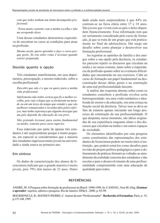 Representações sociais de estudantes de licenciatura sobre a profissão e a profissionalidade docente

com que todos tenham um ótimo desempenho profissional.
“Estou muito contente com a minha escolha e não
me arrependo disso.

Uma dessas estudantes demonstrou expectativa de encontrar no curso as condições para atuar
na profissão:
Mesmo assim, quero aprender e faço o curso porque gosto. Só vou saber como é lecionar quando
estiver preparada.

Dúvida quanto à opção
Três estudantes manifestaram, em seus depoimentos, preocupação, e mesmo indecisão, sobre a
escolha profissional:
Descobri que não é o que eu quero para a minha
vida profissional.
Infelizmente não tenho certeza que fiz a melhor escolha, pois vejo colegas que se formaram na metade ou em um terço do tempo que estudei e que são
melhores remunerados e reconhecidos pelos esforços, mas tenho esperança que alguém enxergue que
um país depende da educação do seu povo.
Não pretendo lecionar para ensino fundamental
ou médio, somente para curso superior.

Essa indecisão por parte de apenas três estudantes é até surpreendente porque é muito pequena, em especial se considerarmos que a maioria
dos estudantes ingressou muito jovem na universidade e ainda estava no primeiro ano.
Em síntese
Os dados de caracterização dos alunos de licenciatura indicam que a grande maioria é muito
jovem, pois 79% têm menos de 23 anos. Outro

dado ainda mais surpreendente é que 44% encontram-se na faixa etária entre 17 e 18 anos.
São jovens que vivem com os pais e deles dependem financeiramente. Essa informação tem que
ser seriamente considerada pelo curso de formação, já que se trata de um grupo que está praticamente no final da adolescência. Daí surge um
desafio sobre como planejar e desenvolver sua
formação profissional.
Ao registrar as opiniões da família e dos amigos sobre a sua opção pela docência, os estudantes parecem repetir os discursos que circulam na
mídia e no senso comum, tanto sobre a importância da profissão quanto sobre as eventuais dificuldades que encontrarão no seu exercício. Cabe ao
curso de formação um papel fundamental na desconstrução dessas idéias gerais e na construção
de uma real profissionalidade docente.
A análise das respostas abertas sobre como os
estudantes concebem a profissão revelou certa
heterogeneidade: ora uma visão romântica e idealizada do ensino e da educação, ora uma crença na
função social da docência. Talvez isso se deva ao
fato de estarem apenas iniciando um longo processo de construção da sua profissionalidade. O
que desponta, nesse momento, são idéias originadas de sua experiência enquanto aluno e dos discursos que circulam na mídia e em outros espaços
da sociedade.
Os elementos identificados por esta pesquisa
como constituintes das representações dos estudantes de licenciatura podem ser muito úteis à instituição, que poderá tomá-los como desafios para
revisão do projeto político pedagógico e para o delineamento de práticas formativas voltadas ao atendimento da realidade concreta dos estudantes e das
escolas e para o desenvolvimento de uma profissionalidade comprometida com uma educação de
qualidade para todos.

REFERÊNCIAS
ANDRÉ, M. A Pesquisa sobre formação de professores no Brasil -1990-1998. In: CANDAU, Vera M. (Org.) Ensinar
e aprender: sujeitos, saberes e pesquisa. Rio de Janeiro: DP&A , 2000. p. 83-99.
BOURDONCLE, R.; MATHEY-PIERRE, C. Autour du mot “Professionalité”. Recherche et Formation, Paris, n. 19,
p.137-148, 1995.

92

Revista da FAEEBA – Educação e Contemporaneidade, Salvador, v. 18, n. 32, p. 83-93, jul./dez. 2009

 