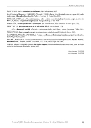 Marli André; Márcia Hobold

CONTRERAS, José. A autonomia de professores. São Paulo: Cortez, 2002.
GARCIA Maria Manuela A.; HYPOLITO, Álvaro M.; VIEIRA, Jarbas S. As identidades docentes como fabricação
da docência. Educação e Pesquisa, São Paulo, v. 31, n.1, p. 45-56, jan/abr., 2005.
GIMENO SACRISTÁN, J.. Consciência e acção sobre a prática como libertação profissional dos professores. In:
NÓVOA, António (Org.). Profissão professor. Portugal: Porto, p. 63-91. 1995.
IMBERNÓN, F. Formação docente e profissional. São Paulo: Cortez, 2000. (Questões da nossa época, 77.)
MOSCOVICI, S. A representação social da psicanálise. Rio de Janeiro: Zahar, 1978.
_____. (Org.). Psicología social I: influência y cambio de actitudes: indivíduos y grupos. Barcelona: Paidós, 1985.
MOSCOVICI, S. Representações sociais: investigações em psicologia social. Petrópolis: Vozes, 2003.
RAMALHO, B; NUNEZ, I; GAUTHIER, C. Formar o professor, profissionalizar o ensino: perspectivas e desafios.
Porto Alegre: Sulina, 2003.
ROLDÃO, Maria do Céu. Função docente: natureza e construção do conhecimento profissional. Revista Brasileira de Educação, Campinas, Autores Associados, v. 12, n. 34, p.94-103, jan./abr. 2007.
TARDIF, Maurice; LESSARD, Claude. O trabalho docente: elementos para uma teoria da docência como profissão
de interações humanas. Petrópolis: Vozes, 2005.
Recebido em 30.04.09
Aprovado em 30.05.09

Revista da FAEEBA – Educação e Contemporaneidade, Salvador, v. 18, n. 32, p. 83-93, jul./dez. 2009

93

 