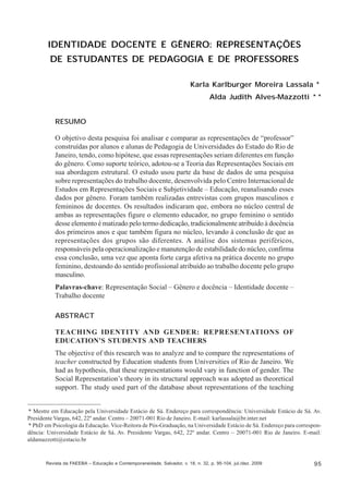Karla Karlburger Moreira Lassala; Alda Judith Alves-Mazzotti

IDENTIDADE DOCENTE E GÊNERO: REPRESENTAÇÕES
DE ESTUDANTES DE PEDAGOGIA E DE PROFESSORES
Karla Karlburger Moreira Lassala *
Alda Judith Alves-Mazzotti * *
RESUMO
O objetivo desta pesquisa foi analisar e comparar as representações de “professor”
construídas por alunos e alunas de Pedagogia de Universidades do Estado do Rio de
Janeiro, tendo, como hipótese, que essas representações seriam diferentes em função
do gênero. Como suporte teórico, adotou-se a Teoria das Representações Sociais em
sua abordagem estrutural. O estudo usou parte da base de dados de uma pesquisa
sobre representações do trabalho docente, desenvolvida pelo Centro Internacional de
Estudos em Representações Sociais e Subjetividade – Educação, reanalisando esses
dados por gênero. Foram também realizadas entrevistas com grupos masculinos e
femininos de docentes. Os resultados indicaram que, embora no núcleo central de
ambas as representações figure o elemento educador, no grupo feminino o sentido
desse elemento é matizado pelo termo dedicação, tradicionalmente atribuído à docência
dos primeiros anos e que também figura no núcleo, levando à conclusão de que as
representações dos grupos são diferentes. A análise dos sistemas periféricos,
responsáveis pela operacionalização e manutenção de estabilidade do núcleo, confirma
essa conclusão, uma vez que aponta forte carga afetiva na prática docente no grupo
feminino, destoando do sentido profissional atribuído ao trabalho docente pelo grupo
masculino.
Palavras-chave: Representação Social – Gênero e docência – Identidade docente –
Trabalho docente
ABSTRACT
TEACHING IDENTITY AND GENDER: REPRESENTATIONS OF
EDUCATION’S STUDENTS AND TEACHERS
The objective of this research was to analyze and to compare the representations of
teacher constructed by Education students from Universities of Rio de Janeiro. We
had as hypothesis, that these representations would vary in function of gender. The
Social Representation’s theory in its structural approach was adopted as theoretical
support. The study used part of the database about representations of the teaching

* Mestre em Educação pela Universidade Estácio de Sá. Endereço para correspondência: Universidade Estácio de Sá. Av.
Presidente Vargas, 642, 22º andar. Centro – 20071-001 Rio de Janeiro. E-mail: karlassala@br.inter.net
* PhD em Psicologia da Educação. Vice-Reitora de Pós-Graduação, na Universidade Estácio de Sá. Endereço para correspondência: Universidade Estácio de Sá. Av. Presidente Vargas, 642, 22º andar. Centro – 20071-001 Rio de Janeiro. E-mail:
aldamazzotti@estacio.br

Revista da FAEEBA – Educação e Contemporaneidade, Salvador, v. 18, n. 32, p. 95-104, jul./dez. 2009

95

 