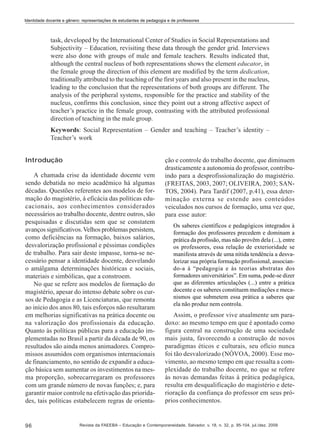 Identidade docente e gênero: representações de estudantes de pedagogia e de professores

task, developed by the International Center of Studies in Social Representations and
Subjectivity – Education, revisiting these data through the gender grid. Interviews
were also done with groups of male and female teachers. Results indicated that,
although the central nucleus of both representations shows the element educator, in
the female group the direction of this element are modified by the term dedication,
traditionally attributed to the teaching of the first years and also present in the nucleus,
leading to the conclusion that the representations of both groups are different. The
analysis of the peripheral systems, responsible for the practice and stability of the
nucleus, confirms this conclusion, since they point out a strong affective aspect of
teacher’s practice in the female group, contrasting with the attributed professional
direction of teaching in the male group.
Keywords: Social Representation – Gender and teaching – Teacher’s identity –
Teacher’s work
Introdução
A chamada crise da identidade docente vem
sendo debatida no meio acadêmico há algumas
décadas. Questões referentes aos modelos de formação do magistério, à eficácia das políticas educacionais, aos conhecimentos considerados
necessários ao trabalho docente, dentre outros, são
pesquisadas e discutidas sem que se constatem
avanços significativos. Velhos problemas persistem,
como deficiências na formação, baixos salários,
desvalorização profissional e péssimas condições
de trabalho. Para sair deste impasse, torna-se necessário pensar a identidade docente, desvelando
o amálgama determinações históricas e sociais,
materiais e simbólicas, que a constroem.
No que se refere aos modelos de formação do
magistério, apesar do intenso debate sobre os cursos de Pedagogia e as Licenciaturas, que remonta
ao início dos anos 80, tais esforços não resultaram
em melhorias significativas na prática docente ou
na valorização dos profissionais da educação.
Quanto às políticas públicas para a educação implementadas no Brasil a partir da década de 90, os
resultados são ainda menos animadores. Compromissos assumidos com organismos internacionais
de financiamento, no sentido de expandir a educação básica sem aumentar os investimentos na mesma proporção, sobrecarregaram os professores
com um grande número de novas funções; e, para
garantir maior controle na efetivação das prioridades, tais políticas estabelecem regras de orienta-

96

ção e controle do trabalho docente, que diminuem
drasticamente a autonomia do professor, contribuindo para a desprofissionalização do magistério.
(FREITAS, 2003, 2007; OLIVEIRA, 2003; SANTOS, 2004). Para Tardif (2007, p.41), essa determinação externa se estende aos conteúdos
veiculados nos cursos de formação, uma vez que,
para esse autor:
Os saberes científicos e pedagógicos integrados à
formação dos professores precedem e dominam a
prática da profissão, mas não provêm dela (...), entre
os professores, essa relação de exterioridade se
manifesta através de uma nítida tendência a desvalorizar sua própria formação profissional, associando-a à “pedagogia e às teorias abstratas dos
formadores universitários”. Em suma, pode-se dizer
que as diferentes articulações (...) entre a prática
docente e os saberes constituem mediações e mecanismos que submetem essa prática a saberes que
ela não produz nem controla.

Assim, o professor vive atualmente um paradoxo: ao mesmo tempo em que é apontado como
figura central na construção de uma sociedade
mais justa, favorecendo a construção de novos
paradigmas éticos e culturais, seu ofício nunca
foi tão desvalorizado (NÓVOA, 2000). Esse movimento, ao mesmo tempo em que ressalta a complexidade do trabalho docente, no que se refere
às novas demandas feitas à prática pedagógica,
resulta em desqualificação do magistério e deterioração da confiança do professor em seus próprios conhecimentos.

Revista da FAEEBA – Educação e Contemporaneidade, Salvador, v. 18, n. 32, p. 95-104, jul./dez. 2009

 