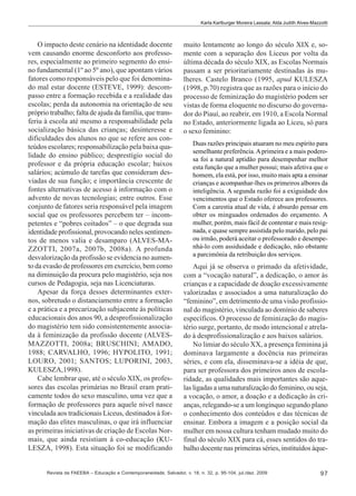 Karla Karlburger Moreira Lassala; Alda Judith Alves-Mazzotti

O impacto deste cenário na identidade docente
vem causando enorme desconforto aos professores, especialmente ao primeiro segmento do ensino fundamental (1º ao 5º ano), que apontam vários
fatores como responsáveis pelo que foi denominado mal estar docente (ESTEVE, 1999): descompasso entre a formação recebida e a realidade das
escolas; perda da autonomia na orientação de seu
próprio trabalho; falta de ajuda da família, que transferiu à escola até mesmo a responsabilidade pela
socialização básica das crianças; desinteresse e
dificuldades dos alunos no que se refere aos conteúdos escolares; responsabilização pela baixa qualidade do ensino público; desprestígio social do
professor e da própria educação escolar; baixos
salários; acúmulo de tarefas que consideram desviadas de sua função; e importância crescente de
fontes alternativas de acesso à informação com o
advento de novas tecnologias; entre outros. Esse
conjunto de fatores seria responsável pela imagem
social que os professores percebem ter – incompetentes e “pobres coitados” – o que degrada sua
identidade profissional, provocando neles sentimentos de menos valia e desamparo (ALVES-MAZZOTTI, 2007a, 2007b, 2008a). A profunda
desvalorização da profissão se evidencia no aumento da evasão de professores em exercício, bem como
na diminuição da procura pelo magistério, seja nos
cursos de Pedagogia, seja nas Licenciaturas.
Apesar da força desses determinantes externos, sobretudo o distanciamento entre a formação
e a prática e a precarização subjacente às políticas
educacionais dos anos 90, a desprofissionalização
do magistério tem sido consistentemente associada à feminização da profissão docente (ALVESMAZZOTTI, 2008a; BRUSCHINI; AMADO,
1988; CARVALHO, 1996; HYPOLITO, 1991;
LOURO, 2001; SANTOS; LUPORINI, 2003,
KULESZA,1998).
Cabe lembrar que, até o século XIX, os professores das escolas primárias no Brasil eram praticamente todos do sexo masculino, uma vez que a
formação de professores para aquele nível nasce
vinculada aos tradicionais Liceus, destinados à formação das elites masculinas, o que irá influenciar
as primeiras iniciativas de criação de Escolas Normais, que ainda resistiam à co-educação (KULESZA, 1998). Esta situação foi se modificando

muito lentamente ao longo do século XIX e, somente com a separação dos Liceus por volta da
última década do século XIX, as Escolas Normais
passam a ser prioritariamente destinadas às mulheres. Castelo Branco (1995, apud KULESZA
(1998, p.70) registra que as razões para o início do
processo de feminização do magistério podem ser
vistas de forma eloquente no discurso do governador do Piauí, ao reabrir, em 1910, a Escola Normal
no Estado, anteriormente ligada ao Liceu, só para
o sexo feminino:
Duas razões principais atuaram no meu espírito para
semelhante preferência. A primeira e a mais poderosa foi a natural aptidão para desempenhar melhor
esta função que a mulher possui; mais afetiva que o
homem, ela está, por isso, muito mais apta a ensinar
crianças e acompanhar-lhes os primeiros albores da
inteligência. A segunda razão foi a exiguidade dos
vencimentos que o Estado oferece aos professores.
Com a carestia atual de vida, é absurdo pensar em
obter os minguados ordenados do orçamento. A
mulher, porém, mais fácil de contentar e mais resignada, e quase sempre assistida pelo marido, pelo pai
ou irmão, poderá aceitar o professorado e desempenhá-lo com assiduidade e dedicação, não obstante
a parcimônia da retribuição dos serviços.

Aqui já se observa o primado da afetividade,
com a “vocação natural”, a dedicação, o amor às
crianças e a capacidade de doação excessivamente
valorizadas e associados a uma naturalização do
“feminino”, em detrimento de uma visão profissional do magistério, vinculada ao domínio de saberes
específicos. O processo de feminização do magistério surge, portanto, de modo intencional e atrelado à desprofissionalização e aos baixos salários.
No limiar do século XX, a presença feminina já
dominava largamente a docência nas primeiras
séries, e com ela, disseminava-se a idéia de que,
para ser professora dos primeiros anos de escolaridade, as qualidades mais importantes são aquelas ligadas a uma naturalização do feminino, ou seja,
a vocação, o amor, a doação e a dedicação às crianças, relegando-se a um longínquo segundo plano
o conhecimento dos conteúdos e das técnicas de
ensinar. Embora a imagem e a posição social da
mulher em nossa cultura tenham mudado muito do
final do século XIX para cá, esses sentidos do trabalho docente nas primeiras séries, instituídos àque-

Revista da FAEEBA – Educação e Contemporaneidade, Salvador, v. 18, n. 32, p. 95-104, jul./dez. 2009

97

 