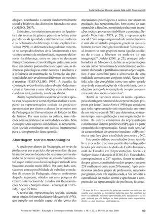 Karla Karlburger Moreira Lassala; Alda Judith Alves-Mazzotti

ológico, acentuando o caráter fundamentalmente
social e histórico das distinções baseadas no sexo
(LOURO, 2007).
Entretanto, no interior pensamento do feminista e das teorias de gênero, persiste o debate entre
partidários da igualdade entre homens e mulheres
e os defensores da diferença. Como explica Carvalho (1999), os defensores da igualdade movemse no campo dos direitos civis fundamentais e nos
valores centrais da modernidade, enquanto defensores da diferença, entre os quais se destacam
Nancy Chodorow e Carol Gilligan, enfatizam, com
base em estudos psicanalíticos e cognitivos, as diferenças psicológicas entre homens e mulheres e
a influência da maternação na formação das personalidades universalmente diferentes de meninos
e meninas (CARVALHO, 1999). A questão da
construção sócio-histórica das subjetividades masculina e feminina e suas relações com atributos e
condutas está, portanto, ainda em aberto.
Diante da problemática aqui brevemente exposta, esta pesquisa teve como objetivo analisar e comparar as representações sociais de professor
apresentadas por alunos e alunas do primeiro ano
de Pedagogia de Universidades do Estado do Rio
de Janeiro. Por suas raízes na cultura, suas relações com as práticas e as identidades sociais, bem
como por seus aspectos simbólicos, as representações sociais constituem um valioso instrumental
para a compreensão desta questão.
Abordagem teórico-metodológica
A opção por alunos de Pedagogia, ao invés de
professores em exercício, deveu-se ao fato de que
há muito poucos docentes do sexo masculino atuando no primeiro segmento do ensino fundamental, o que tornaria sua localização por meio de uma
busca nas escolas muito difícil. Por outro lado, contávamos com a possibilidade de trabalhar com dados de alunos de Pedagogia, futuros professores
daquele segmento, obtidos em uma pesquisa do
Centro Internacional de Estudos em Representações Sociais e Subjetividade – Educação (CIERSEd), o que foi feito.
A teoria das representações sociais, adotada
neste estudo, foi introduzida por Moscovici (1978),
que propõe um modelo capaz de dar conta dos

mecanismos psicológicos e sociais que atuam na
produção das representações, bem como de suas
operações e funções, permitindo relacionar interações sociais, processos simbólicos e condutas. Segundo Moscovici (1978, p. 28), a representação
social é “um corpus organizado de conhecimentos
e uma das atividades psíquicas graças às quais os
homens tornam inteligível a realidade física e social, inserem-se num grupo ou numa ligação cotidiana de trocas e liberam os poderes de sua
imaginação”. Jodelet (2001, p. 22), principal colaboradora de Moscovici, define as representações
sociais como “uma forma de conhecimento socialmente elaborada e partilhada com um objetivo prático e que contribui para a construção de uma
realidade comum a um conjunto social. Nesse sentido, elas são concebidas como um saber gerado
através de comunicações da vida cotidiana, com o
objetivo prático de orientação de comportamentos
em contextos sociais concretos”.
Dentre as vertentes atuais da teoria, optamos
pela abordagem estrutural das representações proposta por Jean Claude Abric (1998) que considera
que toda representação está organizada em torno
de um núcleo central (NC) que determina, ao mesmo tempo, sua significação e sua organização interna. Os outros elementos da representação
constituem o sistema periférico (SP), que é a parte
operatória da representação. Sendo mais sensível
às características do contexto imediato, o SP constitui a interface entre a realidade concreta e o NC.
Este estudo utilizou os resultados de um teste de
livre evocação1 e de uma questão aberta disponibilizados por um banco de dados do Centro Internacional de Estudos em Representações Sociais e
Subjetividade–Educação (CIERS-Ed). Esses dados,
correspondentes a 287 sujeitos, foram re-analisados por gênero, constituindo-se dois grupos, (um com
258 mulheres e outro com 29 homens). Após a entrevistas em dois grupos de professores, separados
por gênero, com três sujeitos cada, a fim de testar a
centralidade do núcleo central e aprofundar a compreensão da representação de professor, favoreci1

O teste de livre evocação de palavras consiste em solicitar ao
sujeito que escreva as primeiras palavras que lhe ocorram ao
ouvir a expressão indutora apresentada pelo pesquisador. A seguir, pede-se que ele indique as duas palavras mais importantes,
dentre as que escreveu, ordenando-as.

Revista da FAEEBA – Educação e Contemporaneidade, Salvador, v. 18, n. 32, p. 95-104, jul./dez. 2009

99

 