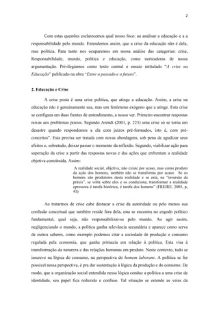 2



       Com estas questões esclarecemos qual nosso foco: ao analisar a educação e a a
responsabilidade pelo mundo. Entendemos assim, que a crise da educação não é dela,
mas política. Para tanto nos ocuparemos em nossa análise das categorias: crise,
Responsabilidade, mundo, política e educação, como norteadoras de nossa
argumentação. Privilegiamos como texto central o ensaio intitulado “A crise na
Educação” publicado na obra “Entre o passado e o futuro”.


2. Educação e Crise

       A crise posta é uma crise política, que atinge a educação. Assim, a crise na
educação não é genuinamente sua, mas um fenômeno exógeno que a atinge. Esta crise
se configura em duas frentes de entendimento, a nosso ver. Primeiro encontrar respostas
novas aos problemas postos. Segundo Arendt (2001, p. 223) uma crise só se torna um
desastre quando respondemos a ela com juízos pré-formados, isto é, com pré-
conceitos”. Esta precisa ser tratada com novas abordagens, sob pena de agudizar seus
efeitos e, sobretudo, deixar passar o momento da reflexão. Segundo, viabilizar ação para
superação da crise a partir das respostas novas e das ações que enfrentam a realidade
objetiva constituída. Assim:
                       A realidade social, objetiva, não existe por acaso, mas como produto
                       da ação dos homens, também não se transforma por acaso. Se os
                       homens são produtores desta realidade e se esta, na “inversão da
                       práxis”, se volta sobre eles e os condiciona, transformar a realidade
                       opressora é tarefa histórica, é tarefa dos homens” (FREIRE. 2005, p,
                       41)


       Ao tratarmos de crise cabe destacar a crise da autoridade ou pelo menos sua
confusão conceitual que também reside fora dela, esta se encontra no engodo político
fundamental, qual seja, não responsabilizar-se pelo mundo. Ao agir assim,
negligenciando o mundo, a política ganha relevância secundária e aparece como serva
de outros saberes, como exemplo podemos citar a sociedade de produção e consumo
regulada pela economia, que ganha primazia em relação à política. Esta visa à
transformação da natureza e das relações humanas em produto. Neste contexto, tudo se
inscreve na lógica do consumo, na perspectiva do homem laborans. A política se for
possível nessa perspectiva, é pra dar sustentação à lógica da produção e do consumo. De
modo, que a organização social entendida nessa lógica conduz a política a uma crise de
identidade, seu papel fica reduzido e confuso. Tal situação se estende as veias da
 