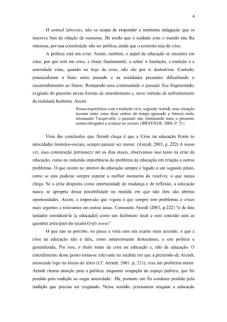 4


       O animal laborans, não se ocupa de responder a nenhuma indagação que se
inscreva fora da relação de consumo. De modo que o cuidado com o mundo não lhe
interessa, por sua constituição não ser política, ainda que o contexto seja de crise.
       A política está em crise. Assim, também, o papel da educação se encontra em
crise, por que está em crise, a tríade fundamental, a saber: a fundação, a tradição e a
autoridade estas, quando no bojo da crise, não são por si destrutivas. Contudo,
potencializam o hiato entre passado e as realidades presentes dificultando o
encaminhamento ao futuro. Rompendo essa continuidade o passado fica fragmentado,
exigindo do presente novas formas de entendimento e, novo método de enfrentamento
da realidade hodierna. Assim:
                        Nossa experiência com a tradição vive, segundo Arendt, uma situação
                        lacunar entre estas duas ordens de tempo (passado e futuro) onde,
                        retomando Tocquivelle, o passado não iluminando mais o presente,
                        somos obrigados a avançar no escuro. (BRAYNER, 2008, P. 21)


       Uma das conclusões que Arendt chega é que a Crise na educação frente às
atrocidades histórico-sociais, sempre parecer ser menor. (Arendt, 2001, p. 222) A nosso
ver, essa constatação permanece até os dias atuais, observamos isso tanto na crise da
educação, como na reduzida importância do problema da educação em relação a outros
problemas. O que ocorre no interior da educação sempre é legado a um segundo plano,
como se esta pudesse sempre esperar o melhor momento de resolver, o que nunca
chega. Se a crise desponta como oportunidade de mudança e de reflexão, a educação
nunca se apropria dessa possibilidade na medida em que não lhes são abertas
oportunidades. Assim, a impressão que vigora é que sempre tem problemas e crises
mais urgentes e relevantes em outras áreas. Consoante Arendt (2001, p.222) “é de fato
tentador considerá-la [a educação] como um fenômeno local e sem conexão com as
questões principais do século.Grifo nosso”
       O que não se percebe, ou passa a vista sem um exame mais acurado, é que a
crise na educação não é dela, como anteriormente destacamos, e sim política e
generalizada. Por isso, o título tratar da crise na educação e, não da educação. O
entendimento desse ponto torna-se relevante na medida em que a pretensão de Arendt,
anunciada logo no inicio do texto (Cf. Arendt, 2001, p, 221), visa um problema maior.
Arendt chama atenção para a política, enquanto ocupação do espaço público, que foi
perdido pela tradição ao negar autoridade. Há, portanto um fio condutor perdido pela
tradição que precisa ser resgatado. Nesse sentido, precisamos resgatar a educação
 