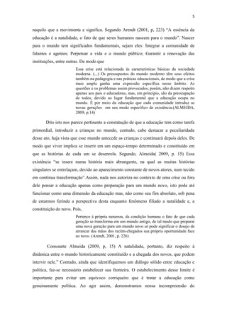 5


naquilo que a movimenta e significa. Segundo Arendt (2001, p, 223) “A essência da
educação é a natalidade, o fato de que seres humanos nascem para o mundo”. Nascer
para o mundo tem significados fundamentais, sejam eles: Integrar a comunidade de
falantes e agentes; Perpetuar a vida e o mundo público; Garantir a renovação das
instituições, entre outras. De modo que
                       Essa crise está relacionada às características básicas da sociedade
                       moderna. (...) Os pressupostos do mundo moderno têm seus efeitos
                       também na pedagogia e nas práticas educacionais, de modo que a crise
                       mais ampla ganha uma expressão específica nesse âmbito. As
                       questões e os problemas assim provocados, porém, não dizem respeito
                       apenas aos pais e educadores, mas, em princípio, são da preocupação
                       de todos, devido ao lugar fundamental que a educação ocupa no
                       mundo. É por meio da educação que cada comunidade introduz as
                       novas gerações em seu modo específico de existência.(ALMEIDA,
                       2009, p.14)

       Dito isto nos parece pertinente a constatação de que a educação tem como tarefa
primordial, introduzir a crianças no mundo, contudo, cabe destacar a peculiaridade
desse ato, haja vista que esse mundo antecede as crianças e continuará depois deles. De
modo que viver implica se inserir em um espaço-tempo determinado e constituído em
que as histórias de cada um se desenrola. Segundo, Almeida( 2009, p. 15) Essa
existência “se insere numa história mais abrangente, na qual as muitas histórias
singulares se entrelaçam, devido ao aparecimento constante de novos atores, num tecido
em contínua transformação”.Assim, nada nos autoriza no contexto de uma crise ou fora
dele pensar a educação apenas como preparação para um mundo novo, isto pode até
funcionar como uma dimensão da educação mas, não como seu fim absoluto, sob pena
de estarmos ferindo a perspectiva desta enquanto fenômeno filiado a natalidade e, a
constituição do novo. Pois,
                       Pertence à própria natureza, da condição humana o fato de que cada
                       geração se transforma em um mundo antigo, de tal modo que preparar
                       uma nova geração para um mundo novo só pode significar o desejo de
                       arrancar das mãos dos recém-chegados sua própria oportunidade face
                       ao novo. (Arendt, 2001, p. 226)

       Consoante Almeida (2009, p, 15) A natalidade, portanto, diz respeito à
dinâmica entre o mundo historicamente constituído e a chegada dos novos, que podem
intervir nele.” Contudo, ainda que identifiquemos um diálogo sólido entre educação e
política, faz-se necessário estabelecer sua fronteira. O estabelecimento desse limite é
importante para evitar um equívoco corriqueiro que é tratar a educação como
genuinamente política. Ao agir assim, demonstramos nossa incompreensão do
 
