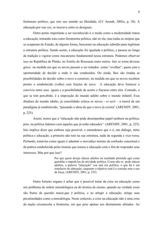 6


fenômeno político, que tem seu sentido na liberdade, (Cf. Arendt, 2002a, p, 38). A
educação,por sua vez, se inscreve entre os desiguais.
       Outro ponto importante a ser reconhecido é o modo como a modernidade tratou
a educação, tomando esta como ferramenta política, não só ela, mas todas as utopias que
se ocuparam do Estado, de alguma forma, buscaram na educação subsídio para legitimar
a estrutura política. Sendo assim, a educação foi igualada a política, e passou ao longo
da tradição a vigorar como mecanismo fundamental nessa estrutura. Podemos observar
isso na República de Platão, no Emilio de Rousseau entre outros. Isto se torna deveras
grave na medida em que os novos passam a ser tratados como “ovelhas”, quem sem a
oportunidade de decidir a onde ir são conduzidos. Ou ainda, lhes são tiradas as
possibilidades de decidir sobre o novo a construir, na medida em que os novos recebem
pronto o estabelecido (velho) com feições de novo.         A educação deve fornecer o
convívio entre seus iguais e a possibilidade de acerto e fracasso entre eles. Contudo, o
que se tem percebido, é a imposição do mundo adulto sobre o mundo infantil. Essa
ditadura do mundo adulto, já consolidado coloca os novos - oi neói – a mercê de um
paradigma já estabelecido, “passando a ideia de que o novo já existia” (ARENDT, 2001,
p, 225).
       Assim, temos que a “educação não pode desempenhar papel nenhum na política,
pois, na política lidamos com aqueles que já estão educados”. (ARENDT, 2001, p, 225).
Isto implica dizer que embora seja possível, e entendemos que o é, um diálogo, entre
política e educação, a primeira não tem na sua estrutura, nada da segunda e vice-versa.
Portando, tomá-las como iguais é adentrar o movediço terreno da confusão conceitual e
da prática estabelecida pelas tiranias que tomou a educação com o fim de responder seus
interesses. Mas por que isso?
                       Por que quem deseja educar adultos na realidade pretende agir como
                       guardião e impedi-los de atividade política. Como não se pode educar
                       adultos, a palavra “educação” soa mal em política; o que há é um
                       simulacro de educação, enquanto o objetivo real é a coerção sem o uso
                       da força. (ARENDT, 2001, p, 225)


       Outro fortuito engano é achar que é possível tratar da crise na educação como
um problema de ordem metodológica ou de técnica de ensino, quando na verdade esses
são frutos da questão maior,que é política, e ao atingir a educação, atinge suas
peculiaridades como a metodologia. Neste contexto, a crise na educação não é uma crise
da nação circunscrita a fronteiras, em que pese apenas aos diretamente afetados. Ao
 