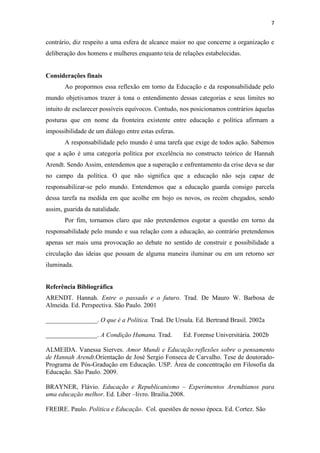 7


contrário, diz respeito a uma esfera de alcance maior no que concerne a organização e
deliberação dos homens e mulheres enquanto teia de relações estabelecidas.


Considerações finais
       Ao propormos essa reflexão em torno da Educação e da responsabilidade pelo
mundo objetivamos trazer à tona o entendimento dessas categorias e seus limites no
intuito de esclarecer possíveis equívocos. Contudo, nos posicionamos contrários àquelas
posturas que em nome da fronteira existente entre educação e política afirmam a
impossibilidade de um diálogo entre estas esferas.
       A responsabilidade pelo mundo é uma tarefa que exige de todos ação. Sabemos
que a ação é uma categoria política por excelência no constructo teórico de Hannah
Arendt. Sendo Assim, entendemos que a superação e enfrentamento da crise deva se dar
no campo da política. O que não significa que a educação não seja capaz de
responsabilizar-se pelo mundo. Entendemos que a educação guarda consigo parcela
dessa tarefa na medida em que acolhe em bojo os novos, os recém chegados, sendo
assim, guarida da natalidade.
       Por fim, tornamos claro que não pretendemos esgotar a questão em torno da
responsabilidade pelo mundo e sua relação com a educação, ao contrário pretendemos
apenas ser mais uma provocação ao debate no sentido de construir e possibilidade a
circulação das ideias que possam de alguma maneira iluminar ou em um retorno ser
iluminada.


Referência Bibliográfica
ARENDT. Hannah. Entre o passado e o futuro. Trad. De Mauro W. Barbosa de
Almeida. Ed. Perspectiva. São Paulo. 2001

________________. O que é a Política. Trad. De Ursula. Ed. Bertrand Brasil. 2002a

________________. A Condição Humana. Trad.           Ed. Forense Universitária. 2002b

ALMEIDA. Vanessa Sierves. Amor Mundi e Educação:reflexões sobre o pensamento
de Hannah Arendt.Orientação de José Sergio Fonseca de Carvalho. Tese de doutorado-
Programa de Pós-Gradução em Educação. USP. Área de concentração em Filosofia da
Educação. São Paulo. 2009.

BRAYNER, Flávio. Educação e Republicanismo – Experimentos Arendtianos para
uma educação melhor. Ed. Liber –livro. Brailia.2008.

FREIRE. Paulo. Política e Educação. Col. questões de nosso época. Ed. Cortez. São
 