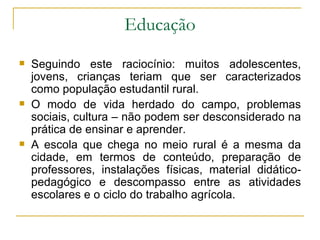 Educação Seguindo este raciocínio: muitos adolescentes, jovens, crianças teriam que ser caracterizados como população estudantil rural. O modo de vida herdado do campo, problemas sociais, cultura – não podem ser desconsiderado na prática de ensinar e aprender. A escola que chega no meio rural é a mesma da cidade, em termos de conteúdo, preparação de professores, instalações físicas, material didático-pedagógico e descompasso entre as atividades escolares e o ciclo do trabalho agrícola. 