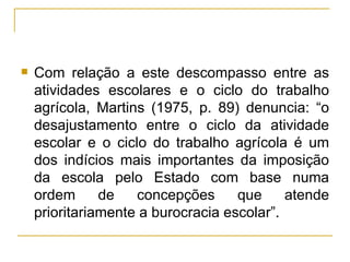 Com relação a este descompasso entre as atividades escolares e o ciclo do trabalho agrícola, Martins (1975, p. 89) denuncia: “o desajustamento entre o ciclo da atividade escolar e o ciclo do trabalho agrícola é um dos indícios mais importantes da imposição da escola pelo Estado com base numa ordem de concepções que atende prioritariamente a burocracia escolar”. 
