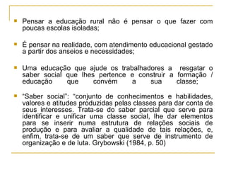 Pensar a educação rural não é pensar o que fazer com poucas escolas isoladas; É pensar na realidade, com atendimento educacional gestado a partir dos anseios e necessidades; Uma educação que ajude os trabalhadores a  resgatar o saber social que lhes pertence e construir a formação / educação que convém a sua classe;  “ Saber social”: “conjunto de conhecimentos e habilidades, valores e atitudes produzidas pelas classes para dar conta de seus interesses. Trata-se do saber parcial que serve para identificar e unificar uma classe social, lhe dar elementos para se inserir numa estrutura de relações sociais de produção e para avaliar a qualidade de tais relações, e, enfim, trata-se de um saber que serve de instrumento de organização e de luta. Grybowski (1984, p. 50)  