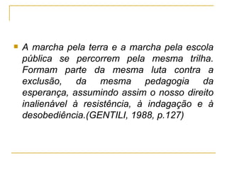 A marcha pela terra e a marcha pela escola pública se percorrem pela mesma trilha. Formam parte da mesma luta contra a exclusão, da mesma pedagogia da esperança, assumindo assim o nosso direito inalienável à resistência, à indagação e à desobediência.(GENTILI, 1988, p.127) 