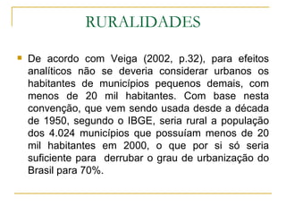 RURALIDADES De acordo com Veiga (2002, p.32), para efeitos analíticos não se deveria considerar urbanos os habitantes de municípios pequenos demais, com menos de 20 mil habitantes. Com base nesta convenção, que vem sendo usada desde a década de 1950, segundo o IBGE, seria rural a população dos 4.024 municípios que possuíam menos de 20 mil habitantes em 2000, o que por si só seria suficiente para  derrubar o grau de urbanização do Brasil para 70%.  