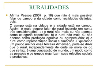 RURALIDADES Afirma Pessoa (2007, p. 16) que não é mais possível falar do campo e da cidade como realidades distintas, pois: O campo está na cidade e a cidade está no campo. Assim, é mais seguro falar do rural levando em conta três considerações: a) o rural não mais ou não apenas como categoria específica; b) o rural não mais ou não apenas como produção agrícola ou agropecuária; c) o rural como representação social e simbólica. Explicando um pouco melhor essa terceira dimensão, pode-se dizer que o rural, independemente de onde se mora ou do que se faz, é uma concepção de mundo, um modo como as pessoas e os grupos organizam suas relações sociais e produtivas. 