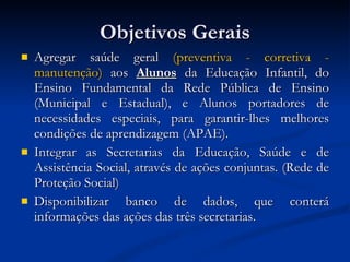 Objetivos Gerais Agregar saúde geral  (preventiva - corretiva - manutenção)  aos  Alunos  da Educação Infantil, do Ensino Fundamental da Rede Pública de Ensino (Municipal e Estadual), e Alunos portadores de necessidades especiais, para garantir-lhes melhores condições de aprendizagem (APAE). Integrar as Secretarias da Educação, Saúde e de Assistência Social, através de ações conjuntas. (Rede de Proteção Social) Disponibilizar banco de dados, que conterá informações das ações das três secretarias.  
