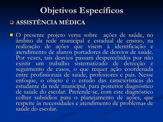 Objetivos Específicos ASSISTÊNCIA MÉDICA O presente projeto versa sobre  ações de saúde, no âmbito da rede municipal e estadual de ensino, na realização de ações que visem à identificação e atendimento de alunos portadores de desvios de saúde. Por vezes, tais desvios passam despercebidos por não existir um trabalho sistematizado de detecção e seguimento de casos, o que requer ação coordenada entre profissionais de saúde, professores e pais. Nesse enfoque, o objeto é o estudo das características do estudante da rede municipal, para posterior diagnóstico de saúde do escolar. Pretende-se, com este diagnóstico colher subsídios para o planejamento de ações, que respeite às necessidades e atendimento de problemas de saúde do escolar.  