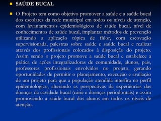 SAÚDE BUCAL O Projeto tem como objetivo promover a saúde e a saúde bucal dos escolares da rede municipal em todos os níveis de atenção, com levantamentos epidemiológicos de saúde bucal, nível de conhecimentos de saúde bucal, implantar métodos de prevenção utilizando a aplicação tópica de flúor, com escovação supervisionada, palestras sobre saúde e saúde bucal e realizar através dos profissionais colocados à disposição do projeto. Assim sendo o projeto promove a saúde bucal e estabelece a prática de ações integralizadoras de comunidade, alunos, pais, professores profissionais envolvidos no projeto, gerando oportunidades de permitir o planejamento, execução e avaliação de um projeto para que a população atendida interfira no perfil epidemiológico, alterando as perspectivas de experiências das doenças da cavidade bucal (cárie e doenças periodontais) e assim promovendo a saúde bucal dos alunos em todos os níveis de atenção. 