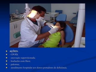 AÇÕES: - CPOD; - escovação supervisionada; - bochecho com flúor; - palestras; - atendimento hospitalar aos alunos portadores de deficiência. 