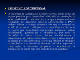 ASSISTÊNCIA NUTRICIONAL O Programa de Alimentação Escolar se revela, assim, como um espaço propício para desenvolver atividades de promoção da saúde, produção de conhecimentos e de aprendizagem na escola. Atendendo aos requisitos expostos anteriormente, o PNAE poderia utilizar o espaço educativo em que se constitui no sentido de provocar o diálogo com a comunidade escolar sobre os fatores que influenciam suas práticas alimentares diárias, possibilitando questioná-las e modificá-las, por meio da discussão de temas como: fatores condicionantes e determinantes de práticas alimentares, crenças e tabus; cuidados de higiene pessoal e ambiental; fatores que influem na produção, na distribuição e no acesso aos alimentos; cuidados no preparo e conservação de alimentos; propostas e fornecimento de alimentação na escola para uma dieta de melhor qualidade.  
