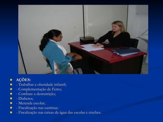 AÇÕES: -   Trabalhar a obesidade infantil; - Complementação de Ferro; - Combate a desnutrição; - Diabetes; - Merenda escolar; - Fiscalização nas cantinas; - Fiscalização nas caixas da água das escolas e creches. 