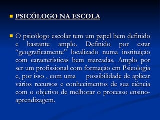 PSICÓLOGO NA ESCOLA O psicólogo escolar tem um papel bem definido e bastante amplo. Definido por estar “geograficamente” localizado numa instituição com características bem marcadas. Amplo por ser um profissional com formação em Psicologia e, por isso , com uma  possibilidade de aplicar vários recursos e conhecimentos de sua ciência com o objetivo de melhorar o processo ensino-aprendizagem.  