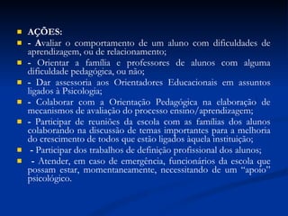 AÇÕES: - A valiar o comportamento de um aluno com dificuldades de aprendizagem, ou de relacionamento; -  Orientar a família e professores de alunos com alguma dificuldade pedagógica, ou não; -  Dar assessoria aos Orientadores Educacionais em assuntos ligados à Psicologia;  -  Colaborar com a Orientação Pedagógica na elaboração de mecanismos de avaliação do processo ensino/aprendizagem;  -  Participar de reuniões da escola com as famílias dos alunos colaborando na discussão de temas importantes para a melhoria do crescimento de todos que estão ligados àquela instituição; -  Participar dos trabalhos de definição profissional dos alunos; -  Atender, em caso de emergência, funcionários da escola que possam estar, momentaneamente, necessitando de um “apoio” psicológico. 