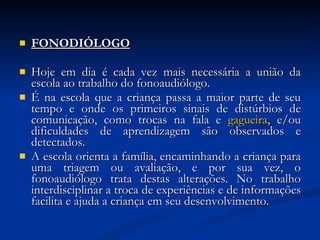 FONODIÓLOGO Hoje em dia é cada vez mais necessária a união da escola ao trabalho do fonoaudiólogo.  É na escola que a criança passa a maior parte de seu tempo e onde os primeiros sinais de distúrbios de comunicação, como trocas na fala e  gagueira , e/ou dificuldades de aprendizagem são observados e detectados.  A escola orienta a família, encaminhando a criança para uma triagem ou avaliação, e por sua vez, o fonoaudiólogo trata destas alterações. No trabalho interdisciplinar a troca de experiências e de informações facilita e ajuda a criança em seu desenvolvimento.  