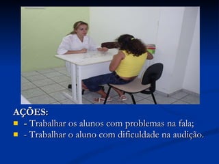 AÇÕES: -  Trabalhar os alunos com problemas   na fala; - Trabalhar o aluno com dificuldade na audição. 