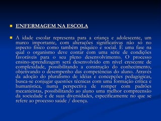 ENFERMAGEM NA ESCOLA A idade escolar representa para a criança e adolescente, um marco importante, com alterações significativas não só no aspecto físico como também psíquico e social. É uma fase na qual o organismo deve contar com uma série de condições favoráveis para o seu pleno desenvolvimento. O processo ensino-aprendizagem será desenvolvido em nível crescente de complexidade, possibilitando a construção do conhecimento, objetivando o desempenho das competências do aluno. Através da adoção do pluralismo de idéias e concepções pedagógicas, busca-se conjugar questões técnicas com uma formação crítica e humanística, numa perspectiva de romper com padrões mecanicistas, possibilitando ao aluno uma melhor compreensão da sociedade e de suas diversidades, especificamente no que se refere ao processo saúde / doença.   