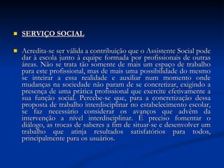 SERVIÇO SOCIAL Acredita-se ser válida a contribuição que o Assistente Social pode dar à escola junto à equipe formada por profissionais de outras áreas. Não se trata tão somente de mais um espaço de trabalho para este profissional, mas de mais uma possibilidade do mesmo se inteirar a essa realidade e auxiliar num momento onde mudanças na sociedade não param de se concretizar, exigindo a presença de uma prática profissional que exercite efetivamente a sua função social. Percebe-se que, para a concretização dessa proposta de trabalho interdisciplinar no estabelecimento escolar, se faz necessário considerar os avanços que advêm da intervenção a nível interdisciplinar. É preciso fomentar o diálogo, as trocas de saberes a fim de situar-se e desenvolver um trabalho que atinja resultados satisfatórios para todos, principalmente para os usuários. 