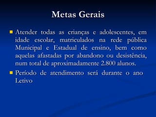 Metas Gerais Atender todas as crianças e adolescentes, em idade escolar, matriculados na rede pública Municipal e Estadual de ensino, bem como aquelas afastadas por abandono ou desistência, num total de aproximadamente 2.800 alunos. Período de atendimento será durante o ano  Letivo 