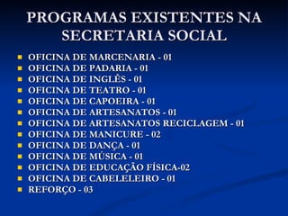 PROGRAMAS EXISTENTES NA SECRETARIA SOCIAL OFICINA DE MARCENARIA - 01 OFICINA DE PADARIA - 01 OFICINA DE INGLÊS - 01 OFICINA DE TEATRO - 01 OFICINA DE CAPOEIRA - 01 OFICINA DE ARTESANATOS - 01 OFICINA DE ARTESANATOS RECICLAGEM - 01 OFICINA DE MANICURE - 02 OFICINA DE DANÇA - 01 OFICINA DE MÚSICA - 01 OFICINA DE EDUCAÇÃO FÍSICA-02 OFICINA DE CABELELEIRO - 01 REFORÇO - 03 