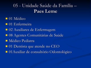 05 - Unidade Saúde da Família –  Paes Leme 01 Médico 01 Enfermeira 02 Auxiliares de Enfermagem 08 Agentes Comunitárias de Saúde Médico Pediatra 01 Dentista que atende no CEO 01Auxiliar de consultório Odontológico 