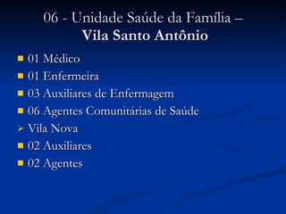 06 - Unidade Saúde da Família –  Vila Santo Antônio 01 Médico 01 Enfermeira 03 Auxiliares de Enfermagem 06 Agentes Comunitárias de Saúde  Vila Nova 02 Auxiliares 02 Agentes 